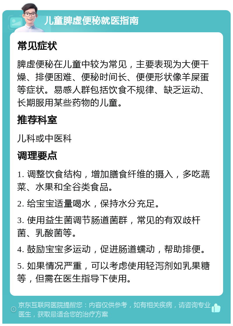 儿童脾虚便秘就医指南 常见症状 脾虚便秘在儿童中较为常见，主要表现为大便干燥、排便困难、便秘时间长、便便形状像羊屎蛋等症状。易感人群包括饮食不规律、缺乏运动、长期服用某些药物的儿童。 推荐科室 儿科或中医科 调理要点 1. 调整饮食结构，增加膳食纤维的摄入，多吃蔬菜、水果和全谷类食品。 2. 给宝宝适量喝水，保持水分充足。 3. 使用益生菌调节肠道菌群，常见的有双歧杆菌、乳酸菌等。 4. 鼓励宝宝多运动，促进肠道蠕动，帮助排便。 5. 如果情况严重，可以考虑使用轻泻剂如乳果糖等，但需在医生指导下使用。