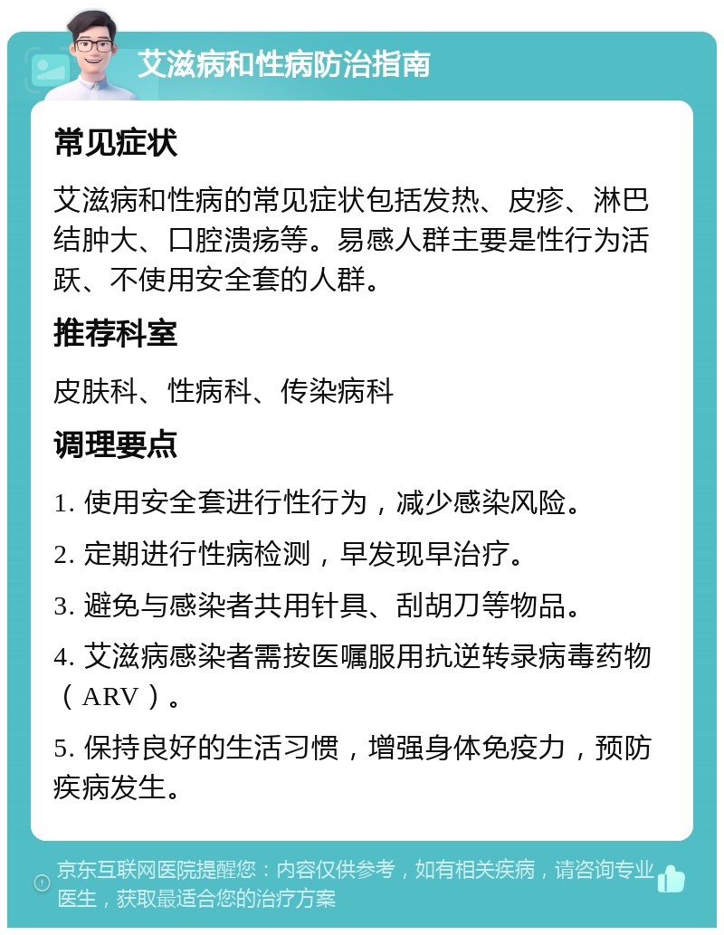 艾滋病和性病防治指南 常见症状 艾滋病和性病的常见症状包括发热、皮疹、淋巴结肿大、口腔溃疡等。易感人群主要是性行为活跃、不使用安全套的人群。 推荐科室 皮肤科、性病科、传染病科 调理要点 1. 使用安全套进行性行为，减少感染风险。 2. 定期进行性病检测，早发现早治疗。 3. 避免与感染者共用针具、刮胡刀等物品。 4. 艾滋病感染者需按医嘱服用抗逆转录病毒药物（ARV）。 5. 保持良好的生活习惯，增强身体免疫力，预防疾病发生。