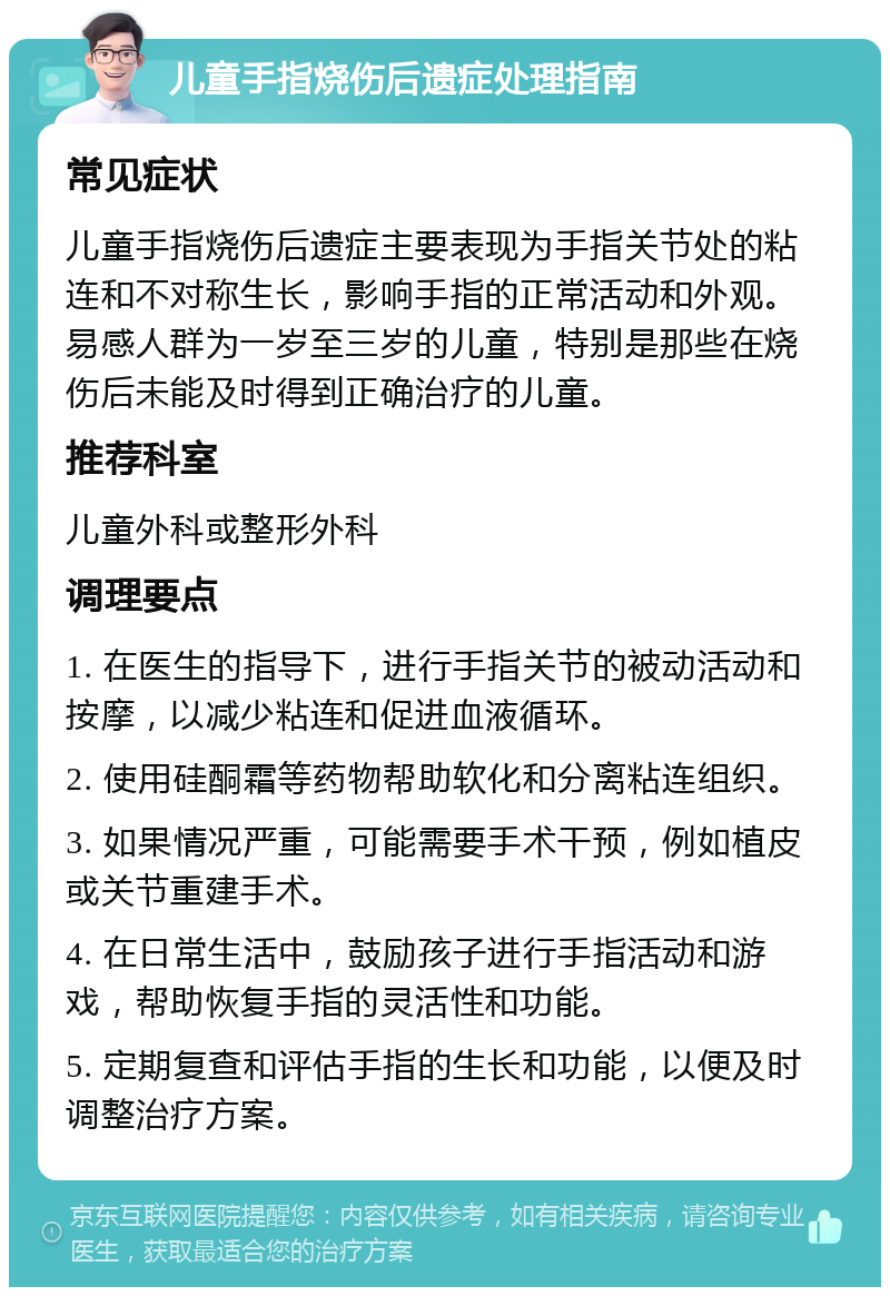 儿童手指烧伤后遗症处理指南 常见症状 儿童手指烧伤后遗症主要表现为手指关节处的粘连和不对称生长，影响手指的正常活动和外观。易感人群为一岁至三岁的儿童，特别是那些在烧伤后未能及时得到正确治疗的儿童。 推荐科室 儿童外科或整形外科 调理要点 1. 在医生的指导下，进行手指关节的被动活动和按摩，以减少粘连和促进血液循环。 2. 使用硅酮霜等药物帮助软化和分离粘连组织。 3. 如果情况严重，可能需要手术干预，例如植皮或关节重建手术。 4. 在日常生活中，鼓励孩子进行手指活动和游戏，帮助恢复手指的灵活性和功能。 5. 定期复查和评估手指的生长和功能，以便及时调整治疗方案。