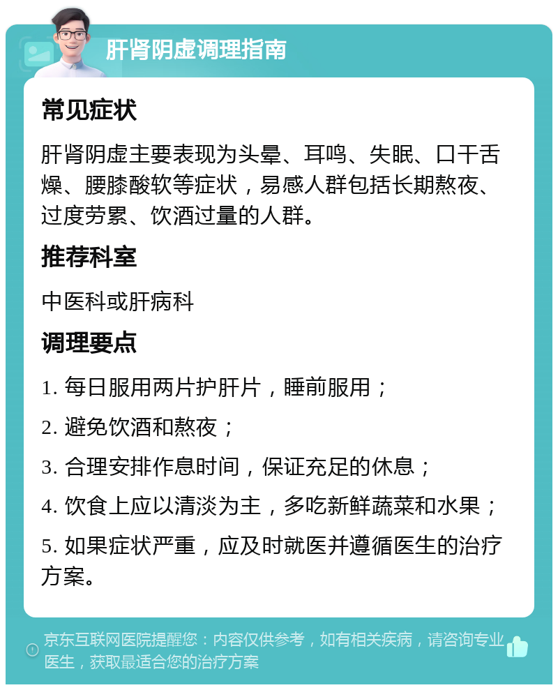 肝肾阴虚调理指南 常见症状 肝肾阴虚主要表现为头晕、耳鸣、失眠、口干舌燥、腰膝酸软等症状，易感人群包括长期熬夜、过度劳累、饮酒过量的人群。 推荐科室 中医科或肝病科 调理要点 1. 每日服用两片护肝片，睡前服用； 2. 避免饮酒和熬夜； 3. 合理安排作息时间，保证充足的休息； 4. 饮食上应以清淡为主，多吃新鲜蔬菜和水果； 5. 如果症状严重，应及时就医并遵循医生的治疗方案。