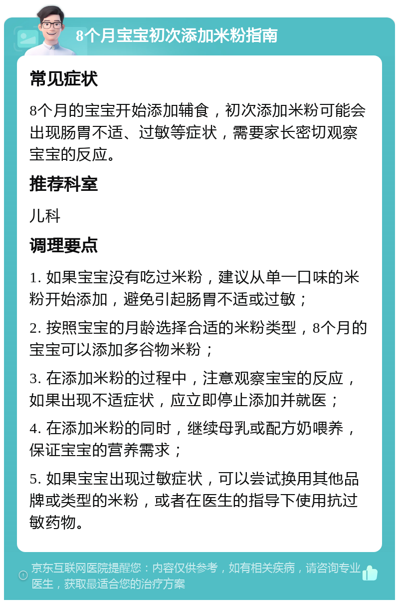 8个月宝宝初次添加米粉指南 常见症状 8个月的宝宝开始添加辅食，初次添加米粉可能会出现肠胃不适、过敏等症状，需要家长密切观察宝宝的反应。 推荐科室 儿科 调理要点 1. 如果宝宝没有吃过米粉，建议从单一口味的米粉开始添加，避免引起肠胃不适或过敏； 2. 按照宝宝的月龄选择合适的米粉类型，8个月的宝宝可以添加多谷物米粉； 3. 在添加米粉的过程中，注意观察宝宝的反应，如果出现不适症状，应立即停止添加并就医； 4. 在添加米粉的同时，继续母乳或配方奶喂养，保证宝宝的营养需求； 5. 如果宝宝出现过敏症状，可以尝试换用其他品牌或类型的米粉，或者在医生的指导下使用抗过敏药物。