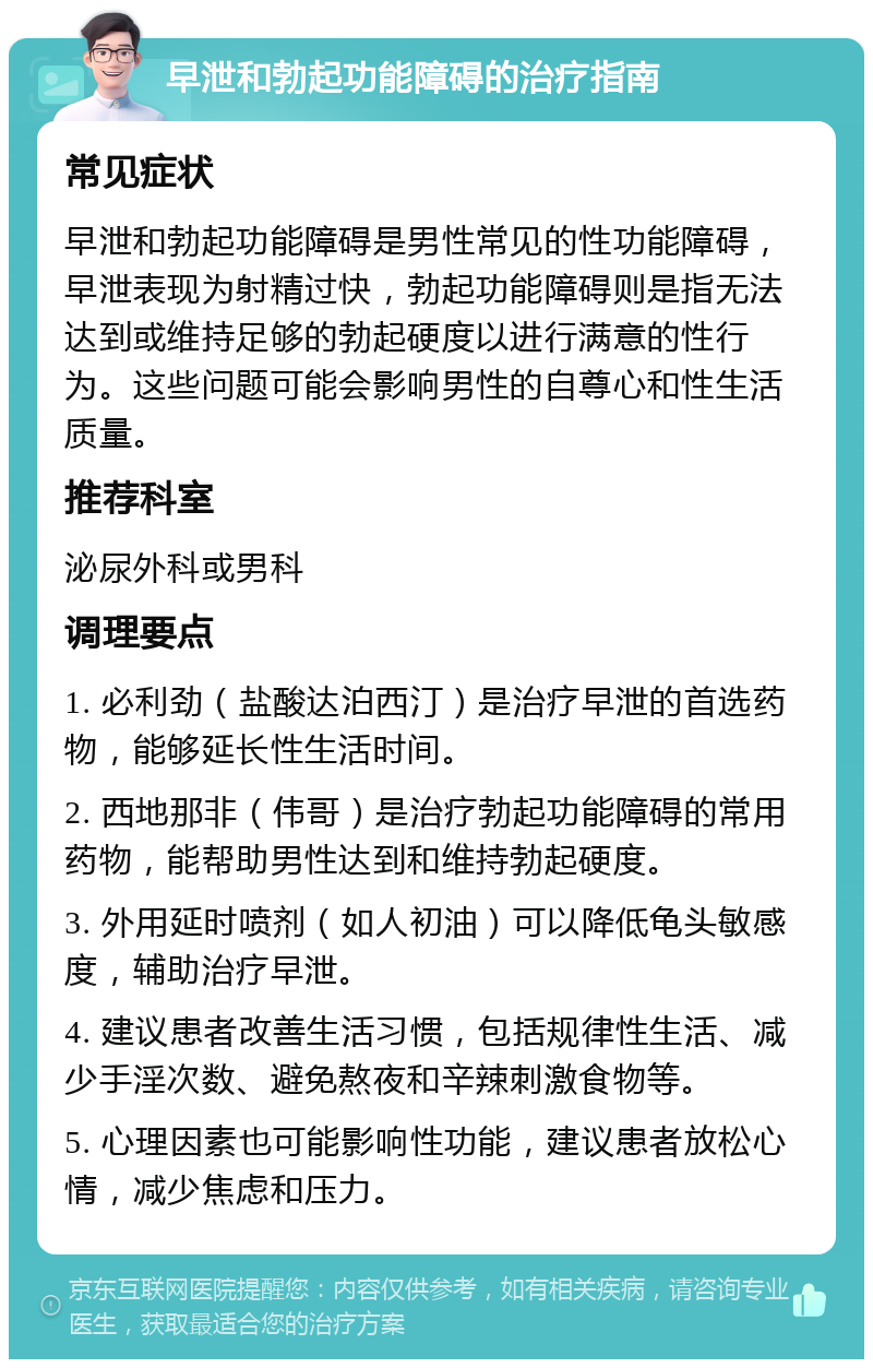 早泄和勃起功能障碍的治疗指南 常见症状 早泄和勃起功能障碍是男性常见的性功能障碍，早泄表现为射精过快，勃起功能障碍则是指无法达到或维持足够的勃起硬度以进行满意的性行为。这些问题可能会影响男性的自尊心和性生活质量。 推荐科室 泌尿外科或男科 调理要点 1. 必利劲（盐酸达泊西汀）是治疗早泄的首选药物，能够延长性生活时间。 2. 西地那非（伟哥）是治疗勃起功能障碍的常用药物，能帮助男性达到和维持勃起硬度。 3. 外用延时喷剂（如人初油）可以降低龟头敏感度，辅助治疗早泄。 4. 建议患者改善生活习惯，包括规律性生活、减少手淫次数、避免熬夜和辛辣刺激食物等。 5. 心理因素也可能影响性功能，建议患者放松心情，减少焦虑和压力。