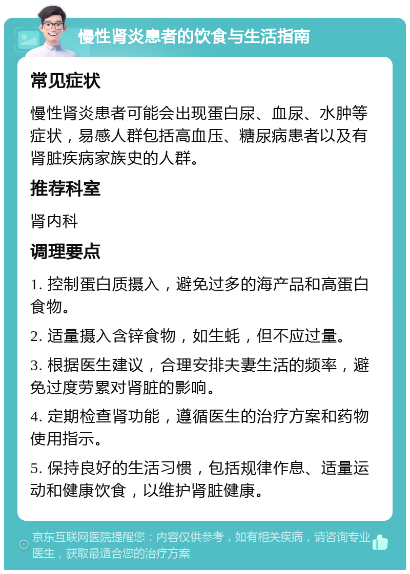 慢性肾炎患者的饮食与生活指南 常见症状 慢性肾炎患者可能会出现蛋白尿、血尿、水肿等症状，易感人群包括高血压、糖尿病患者以及有肾脏疾病家族史的人群。 推荐科室 肾内科 调理要点 1. 控制蛋白质摄入，避免过多的海产品和高蛋白食物。 2. 适量摄入含锌食物，如生蚝，但不应过量。 3. 根据医生建议，合理安排夫妻生活的频率，避免过度劳累对肾脏的影响。 4. 定期检查肾功能，遵循医生的治疗方案和药物使用指示。 5. 保持良好的生活习惯，包括规律作息、适量运动和健康饮食，以维护肾脏健康。