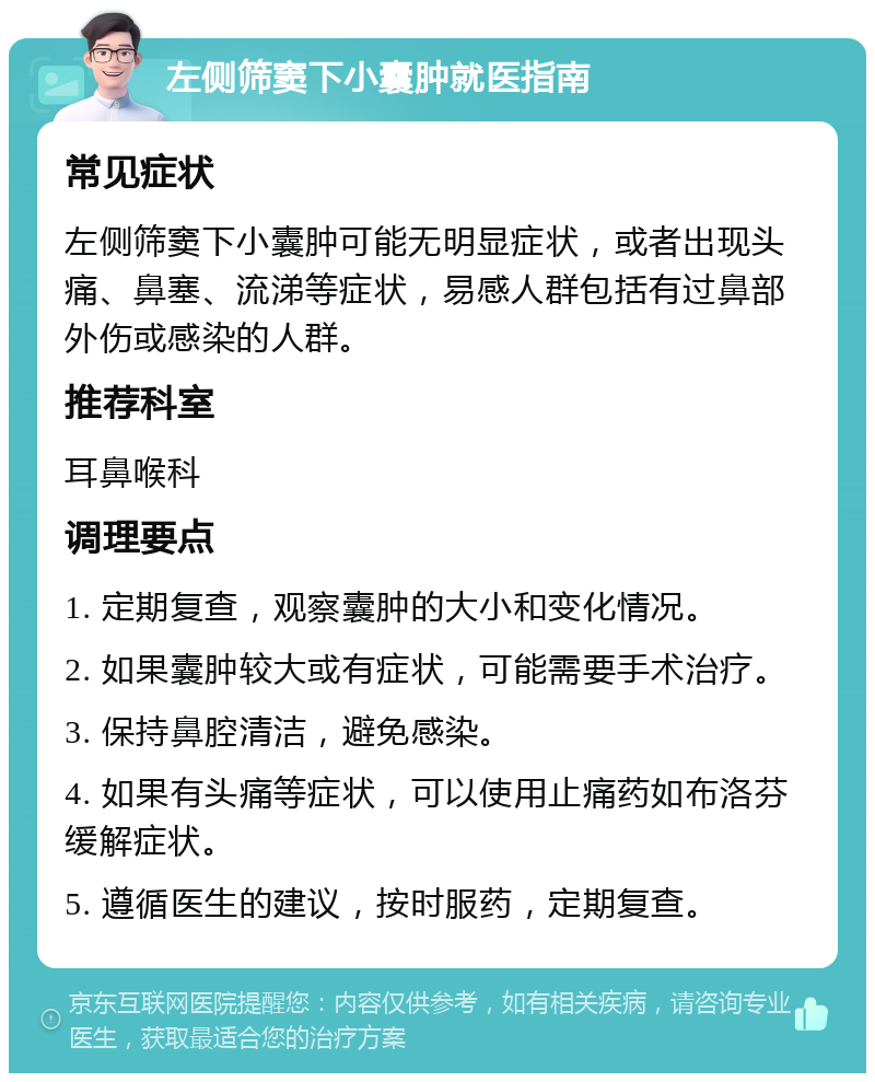 左侧筛窦下小囊肿就医指南 常见症状 左侧筛窦下小囊肿可能无明显症状，或者出现头痛、鼻塞、流涕等症状，易感人群包括有过鼻部外伤或感染的人群。 推荐科室 耳鼻喉科 调理要点 1. 定期复查，观察囊肿的大小和变化情况。 2. 如果囊肿较大或有症状，可能需要手术治疗。 3. 保持鼻腔清洁，避免感染。 4. 如果有头痛等症状，可以使用止痛药如布洛芬缓解症状。 5. 遵循医生的建议，按时服药，定期复查。