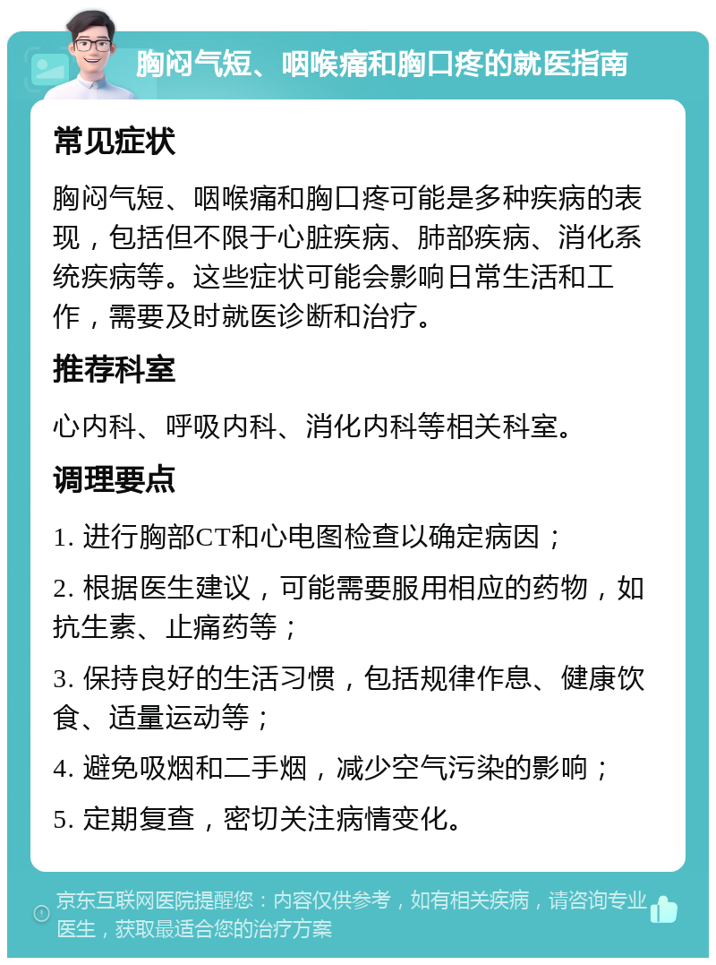 胸闷气短、咽喉痛和胸口疼的就医指南 常见症状 胸闷气短、咽喉痛和胸口疼可能是多种疾病的表现，包括但不限于心脏疾病、肺部疾病、消化系统疾病等。这些症状可能会影响日常生活和工作，需要及时就医诊断和治疗。 推荐科室 心内科、呼吸内科、消化内科等相关科室。 调理要点 1. 进行胸部CT和心电图检查以确定病因； 2. 根据医生建议，可能需要服用相应的药物，如抗生素、止痛药等； 3. 保持良好的生活习惯，包括规律作息、健康饮食、适量运动等； 4. 避免吸烟和二手烟，减少空气污染的影响； 5. 定期复查，密切关注病情变化。