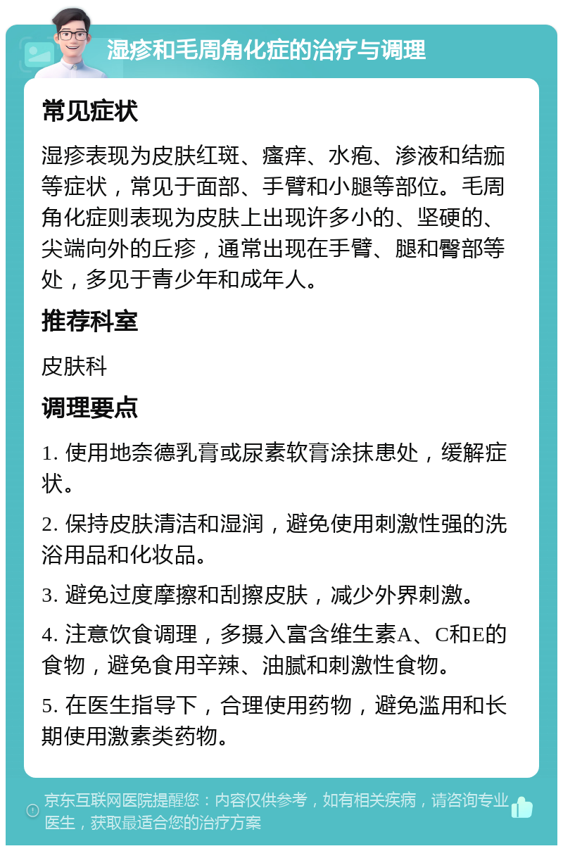 湿疹和毛周角化症的治疗与调理 常见症状 湿疹表现为皮肤红斑、瘙痒、水疱、渗液和结痂等症状，常见于面部、手臂和小腿等部位。毛周角化症则表现为皮肤上出现许多小的、坚硬的、尖端向外的丘疹，通常出现在手臂、腿和臀部等处，多见于青少年和成年人。 推荐科室 皮肤科 调理要点 1. 使用地奈德乳膏或尿素软膏涂抹患处，缓解症状。 2. 保持皮肤清洁和湿润，避免使用刺激性强的洗浴用品和化妆品。 3. 避免过度摩擦和刮擦皮肤，减少外界刺激。 4. 注意饮食调理，多摄入富含维生素A、C和E的食物，避免食用辛辣、油腻和刺激性食物。 5. 在医生指导下，合理使用药物，避免滥用和长期使用激素类药物。