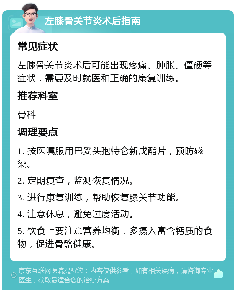 左膝骨关节炎术后指南 常见症状 左膝骨关节炎术后可能出现疼痛、肿胀、僵硬等症状，需要及时就医和正确的康复训练。 推荐科室 骨科 调理要点 1. 按医嘱服用巴妥头孢特仑新戊酯片，预防感染。 2. 定期复查，监测恢复情况。 3. 进行康复训练，帮助恢复膝关节功能。 4. 注意休息，避免过度活动。 5. 饮食上要注意营养均衡，多摄入富含钙质的食物，促进骨骼健康。