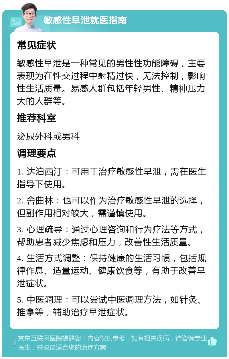 敏感性早泄就医指南 常见症状 敏感性早泄是一种常见的男性性功能障碍，主要表现为在性交过程中射精过快，无法控制，影响性生活质量。易感人群包括年轻男性、精神压力大的人群等。 推荐科室 泌尿外科或男科 调理要点 1. 达泊西汀：可用于治疗敏感性早泄，需在医生指导下使用。 2. 舍曲林：也可以作为治疗敏感性早泄的选择，但副作用相对较大，需谨慎使用。 3. 心理疏导：通过心理咨询和行为疗法等方式，帮助患者减少焦虑和压力，改善性生活质量。 4. 生活方式调整：保持健康的生活习惯，包括规律作息、适量运动、健康饮食等，有助于改善早泄症状。 5. 中医调理：可以尝试中医调理方法，如针灸、推拿等，辅助治疗早泄症状。