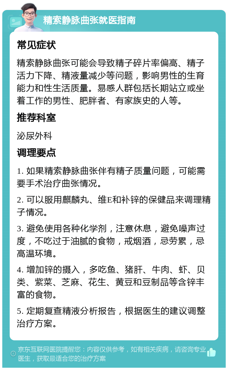 精索静脉曲张就医指南 常见症状 精索静脉曲张可能会导致精子碎片率偏高、精子活力下降、精液量减少等问题，影响男性的生育能力和性生活质量。易感人群包括长期站立或坐着工作的男性、肥胖者、有家族史的人等。 推荐科室 泌尿外科 调理要点 1. 如果精索静脉曲张伴有精子质量问题，可能需要手术治疗曲张情况。 2. 可以服用麒麟丸、维E和补锌的保健品来调理精子情况。 3. 避免使用各种化学剂，注意休息，避免噪声过度，不吃过于油腻的食物，戒烟酒，忌劳累，忌高温环境。 4. 增加锌的摄入，多吃鱼、猪肝、牛肉、虾、贝类、紫菜、芝麻、花生、黄豆和豆制品等含锌丰富的食物。 5. 定期复查精液分析报告，根据医生的建议调整治疗方案。