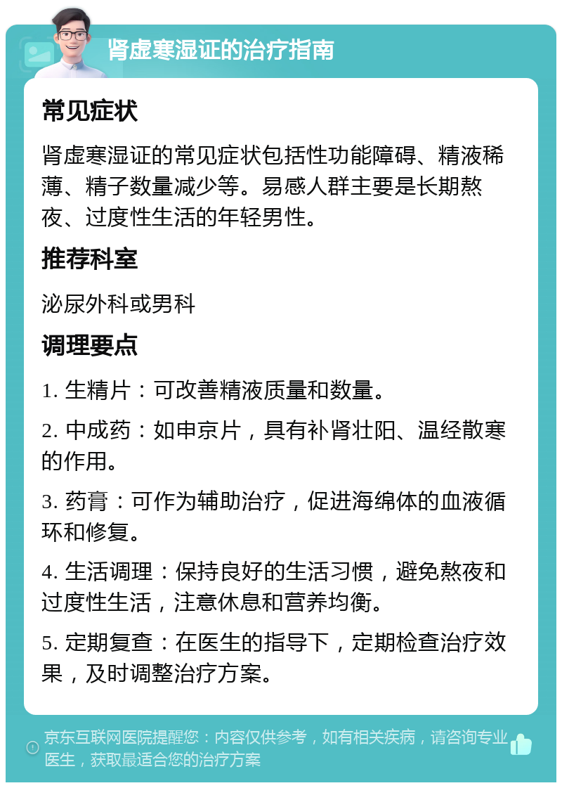 肾虚寒湿证的治疗指南 常见症状 肾虚寒湿证的常见症状包括性功能障碍、精液稀薄、精子数量减少等。易感人群主要是长期熬夜、过度性生活的年轻男性。 推荐科室 泌尿外科或男科 调理要点 1. 生精片：可改善精液质量和数量。 2. 中成药：如申京片，具有补肾壮阳、温经散寒的作用。 3. 药膏：可作为辅助治疗，促进海绵体的血液循环和修复。 4. 生活调理：保持良好的生活习惯，避免熬夜和过度性生活，注意休息和营养均衡。 5. 定期复查：在医生的指导下，定期检查治疗效果，及时调整治疗方案。