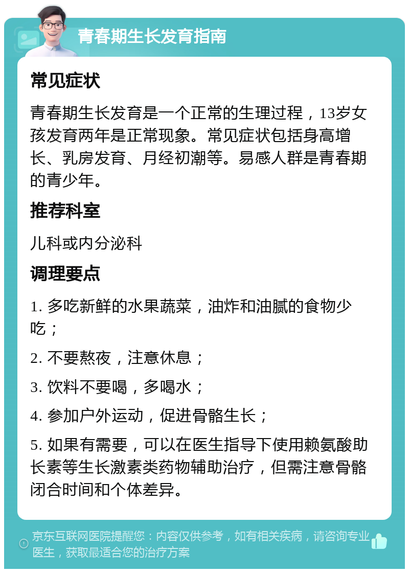 青春期生长发育指南 常见症状 青春期生长发育是一个正常的生理过程，13岁女孩发育两年是正常现象。常见症状包括身高增长、乳房发育、月经初潮等。易感人群是青春期的青少年。 推荐科室 儿科或内分泌科 调理要点 1. 多吃新鲜的水果蔬菜，油炸和油腻的食物少吃； 2. 不要熬夜，注意休息； 3. 饮料不要喝，多喝水； 4. 参加户外运动，促进骨骼生长； 5. 如果有需要，可以在医生指导下使用赖氨酸助长素等生长激素类药物辅助治疗，但需注意骨骼闭合时间和个体差异。