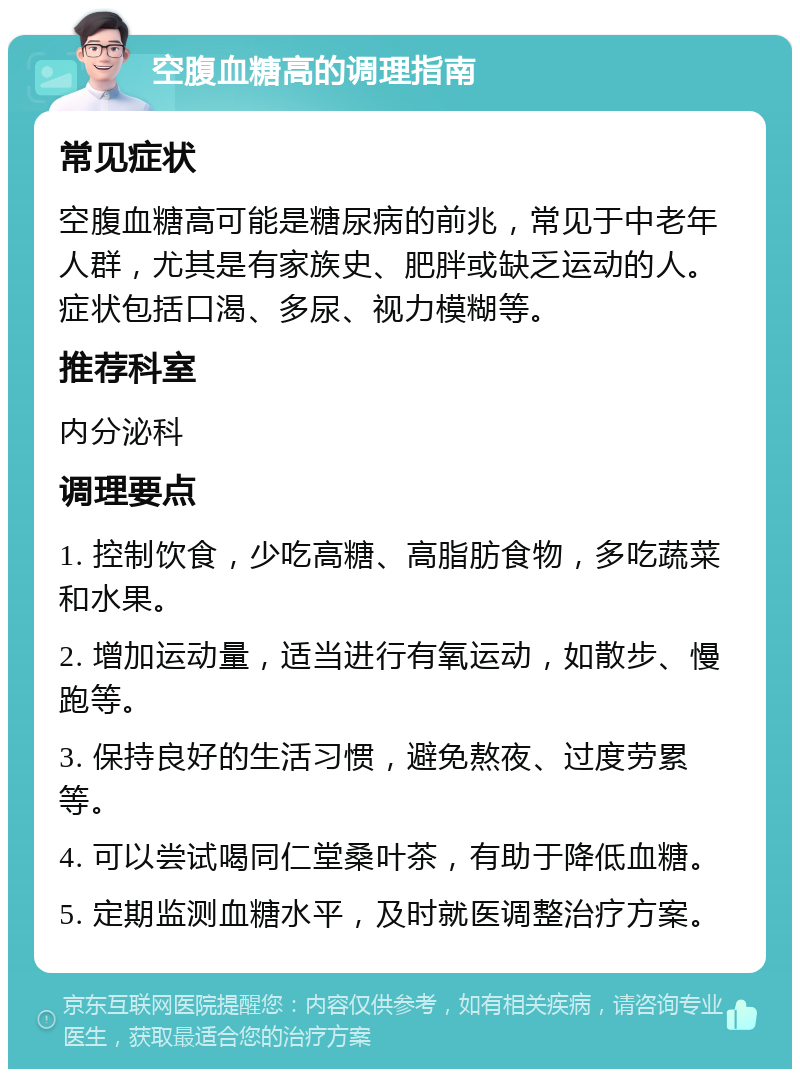 空腹血糖高的调理指南 常见症状 空腹血糖高可能是糖尿病的前兆，常见于中老年人群，尤其是有家族史、肥胖或缺乏运动的人。症状包括口渴、多尿、视力模糊等。 推荐科室 内分泌科 调理要点 1. 控制饮食，少吃高糖、高脂肪食物，多吃蔬菜和水果。 2. 增加运动量，适当进行有氧运动，如散步、慢跑等。 3. 保持良好的生活习惯，避免熬夜、过度劳累等。 4. 可以尝试喝同仁堂桑叶茶，有助于降低血糖。 5. 定期监测血糖水平，及时就医调整治疗方案。