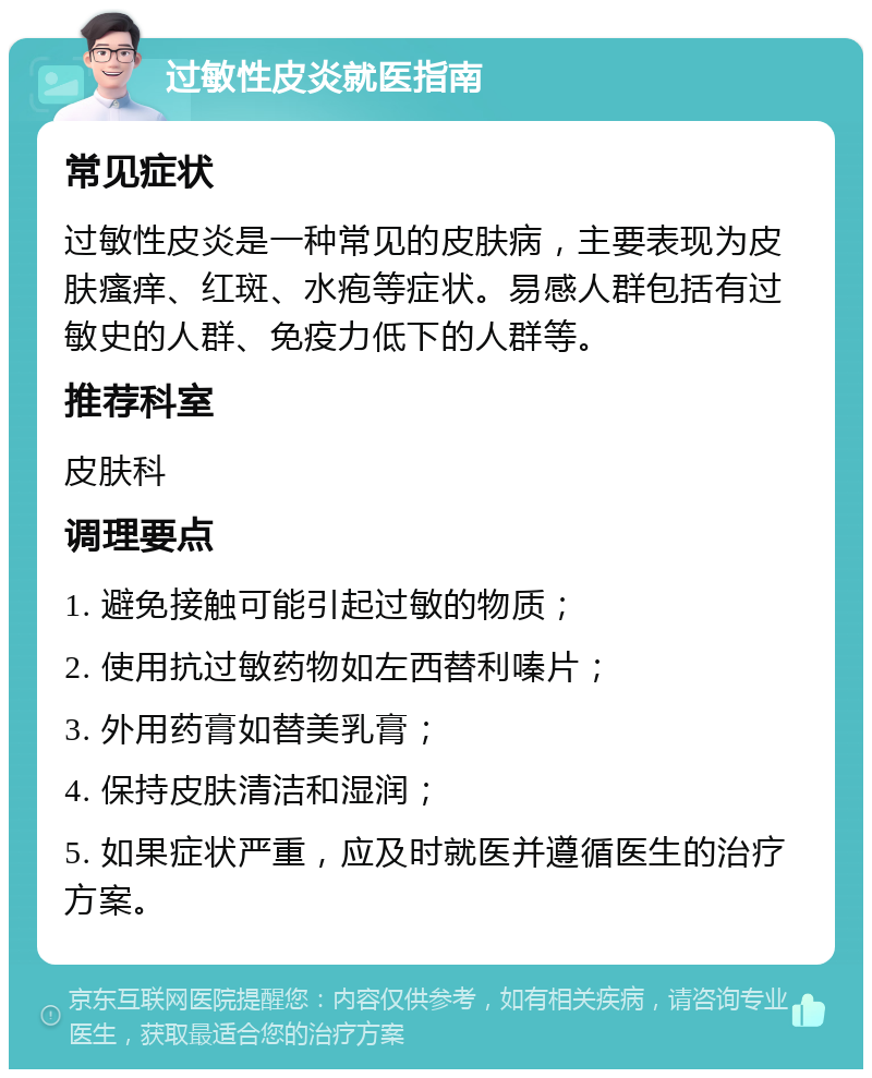 过敏性皮炎就医指南 常见症状 过敏性皮炎是一种常见的皮肤病，主要表现为皮肤瘙痒、红斑、水疱等症状。易感人群包括有过敏史的人群、免疫力低下的人群等。 推荐科室 皮肤科 调理要点 1. 避免接触可能引起过敏的物质； 2. 使用抗过敏药物如左西替利嗪片； 3. 外用药膏如替美乳膏； 4. 保持皮肤清洁和湿润； 5. 如果症状严重，应及时就医并遵循医生的治疗方案。