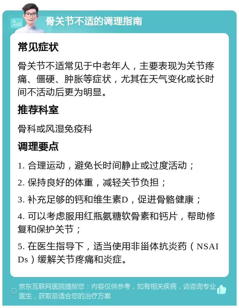 骨关节不适的调理指南 常见症状 骨关节不适常见于中老年人，主要表现为关节疼痛、僵硬、肿胀等症状，尤其在天气变化或长时间不活动后更为明显。 推荐科室 骨科或风湿免疫科 调理要点 1. 合理运动，避免长时间静止或过度活动； 2. 保持良好的体重，减轻关节负担； 3. 补充足够的钙和维生素D，促进骨骼健康； 4. 可以考虑服用红瓶氨糖软骨素和钙片，帮助修复和保护关节； 5. 在医生指导下，适当使用非甾体抗炎药（NSAIDs）缓解关节疼痛和炎症。