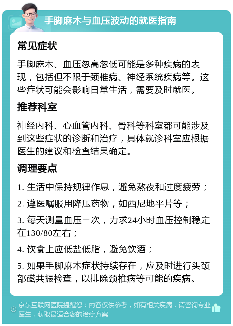 手脚麻木与血压波动的就医指南 常见症状 手脚麻木、血压忽高忽低可能是多种疾病的表现，包括但不限于颈椎病、神经系统疾病等。这些症状可能会影响日常生活，需要及时就医。 推荐科室 神经内科、心血管内科、骨科等科室都可能涉及到这些症状的诊断和治疗，具体就诊科室应根据医生的建议和检查结果确定。 调理要点 1. 生活中保持规律作息，避免熬夜和过度疲劳； 2. 遵医嘱服用降压药物，如西尼地平片等； 3. 每天测量血压三次，力求24小时血压控制稳定在130/80左右； 4. 饮食上应低盐低脂，避免饮酒； 5. 如果手脚麻木症状持续存在，应及时进行头颈部磁共振检查，以排除颈椎病等可能的疾病。