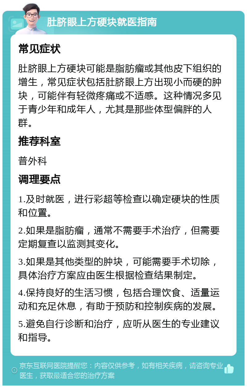 肚脐眼上方硬块就医指南 常见症状 肚脐眼上方硬块可能是脂肪瘤或其他皮下组织的增生，常见症状包括肚脐眼上方出现小而硬的肿块，可能伴有轻微疼痛或不适感。这种情况多见于青少年和成年人，尤其是那些体型偏胖的人群。 推荐科室 普外科 调理要点 1.及时就医，进行彩超等检查以确定硬块的性质和位置。 2.如果是脂肪瘤，通常不需要手术治疗，但需要定期复查以监测其变化。 3.如果是其他类型的肿块，可能需要手术切除，具体治疗方案应由医生根据检查结果制定。 4.保持良好的生活习惯，包括合理饮食、适量运动和充足休息，有助于预防和控制疾病的发展。 5.避免自行诊断和治疗，应听从医生的专业建议和指导。