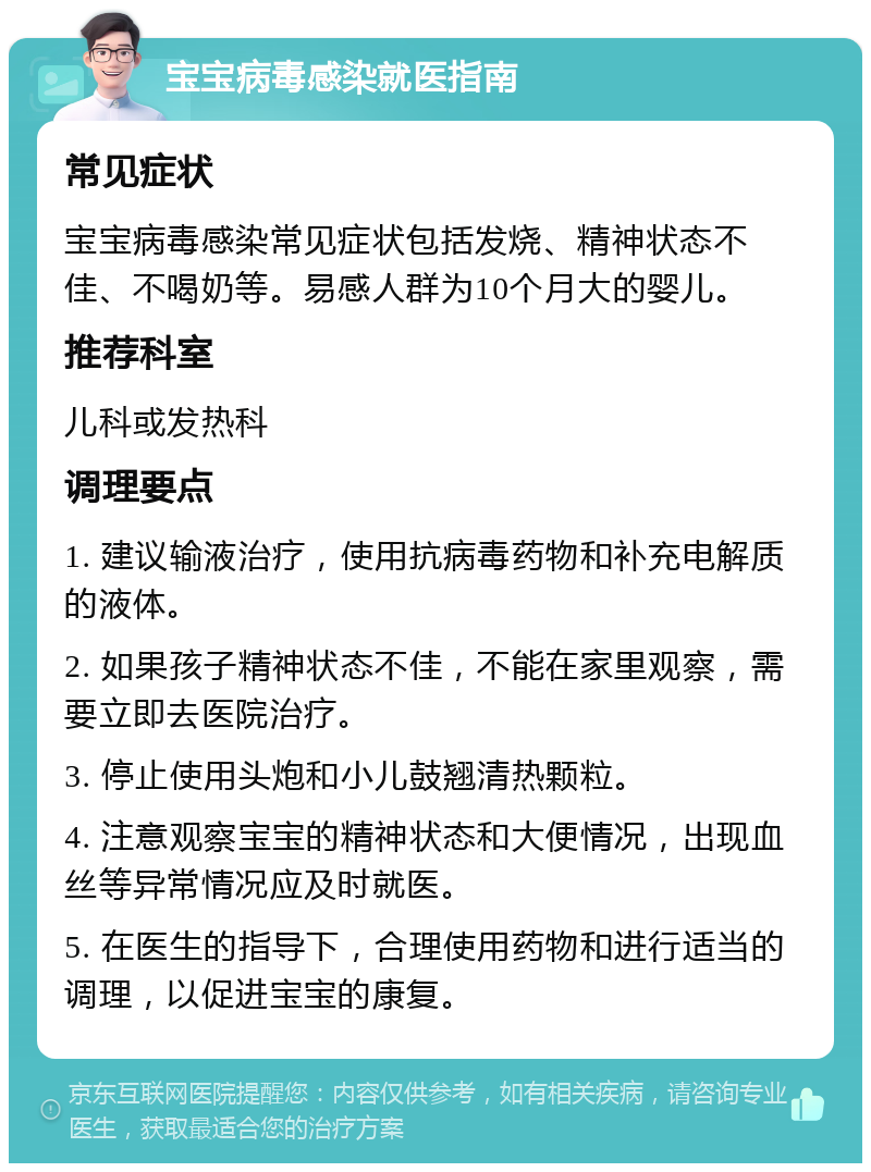 宝宝病毒感染就医指南 常见症状 宝宝病毒感染常见症状包括发烧、精神状态不佳、不喝奶等。易感人群为10个月大的婴儿。 推荐科室 儿科或发热科 调理要点 1. 建议输液治疗，使用抗病毒药物和补充电解质的液体。 2. 如果孩子精神状态不佳，不能在家里观察，需要立即去医院治疗。 3. 停止使用头炮和小儿鼓翘清热颗粒。 4. 注意观察宝宝的精神状态和大便情况，出现血丝等异常情况应及时就医。 5. 在医生的指导下，合理使用药物和进行适当的调理，以促进宝宝的康复。