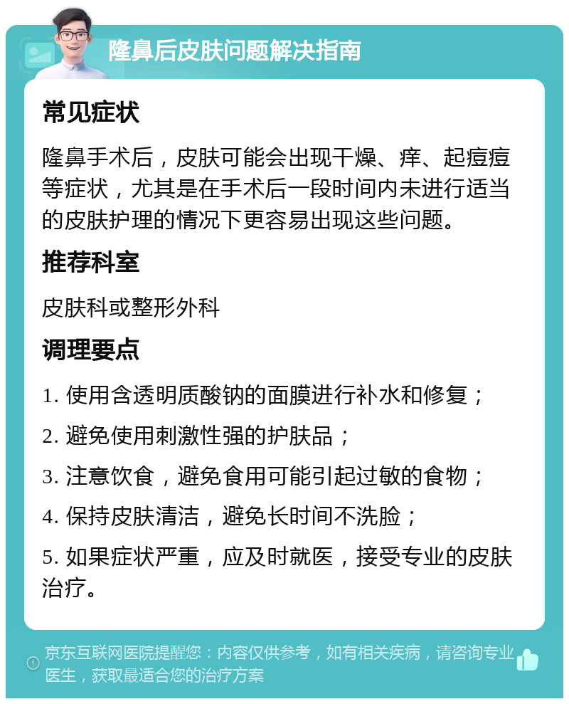 隆鼻后皮肤问题解决指南 常见症状 隆鼻手术后，皮肤可能会出现干燥、痒、起痘痘等症状，尤其是在手术后一段时间内未进行适当的皮肤护理的情况下更容易出现这些问题。 推荐科室 皮肤科或整形外科 调理要点 1. 使用含透明质酸钠的面膜进行补水和修复； 2. 避免使用刺激性强的护肤品； 3. 注意饮食，避免食用可能引起过敏的食物； 4. 保持皮肤清洁，避免长时间不洗脸； 5. 如果症状严重，应及时就医，接受专业的皮肤治疗。