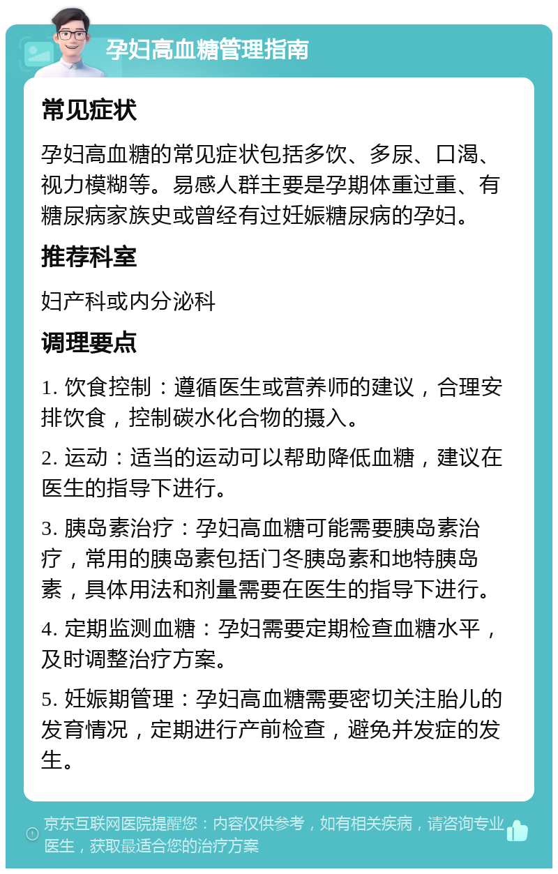 孕妇高血糖管理指南 常见症状 孕妇高血糖的常见症状包括多饮、多尿、口渴、视力模糊等。易感人群主要是孕期体重过重、有糖尿病家族史或曾经有过妊娠糖尿病的孕妇。 推荐科室 妇产科或内分泌科 调理要点 1. 饮食控制：遵循医生或营养师的建议，合理安排饮食，控制碳水化合物的摄入。 2. 运动：适当的运动可以帮助降低血糖，建议在医生的指导下进行。 3. 胰岛素治疗：孕妇高血糖可能需要胰岛素治疗，常用的胰岛素包括门冬胰岛素和地特胰岛素，具体用法和剂量需要在医生的指导下进行。 4. 定期监测血糖：孕妇需要定期检查血糖水平，及时调整治疗方案。 5. 妊娠期管理：孕妇高血糖需要密切关注胎儿的发育情况，定期进行产前检查，避免并发症的发生。