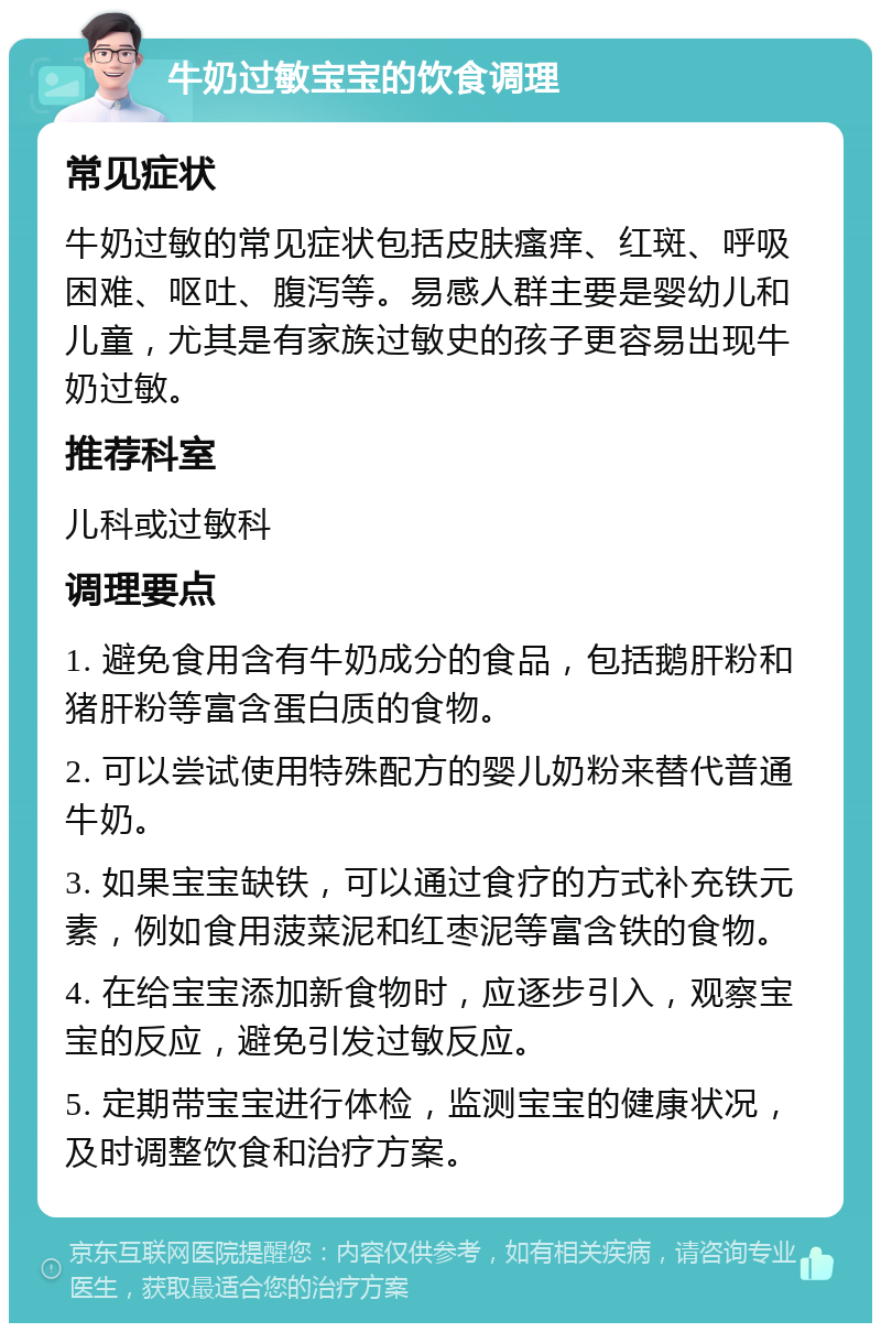 牛奶过敏宝宝的饮食调理 常见症状 牛奶过敏的常见症状包括皮肤瘙痒、红斑、呼吸困难、呕吐、腹泻等。易感人群主要是婴幼儿和儿童，尤其是有家族过敏史的孩子更容易出现牛奶过敏。 推荐科室 儿科或过敏科 调理要点 1. 避免食用含有牛奶成分的食品，包括鹅肝粉和猪肝粉等富含蛋白质的食物。 2. 可以尝试使用特殊配方的婴儿奶粉来替代普通牛奶。 3. 如果宝宝缺铁，可以通过食疗的方式补充铁元素，例如食用菠菜泥和红枣泥等富含铁的食物。 4. 在给宝宝添加新食物时，应逐步引入，观察宝宝的反应，避免引发过敏反应。 5. 定期带宝宝进行体检，监测宝宝的健康状况，及时调整饮食和治疗方案。