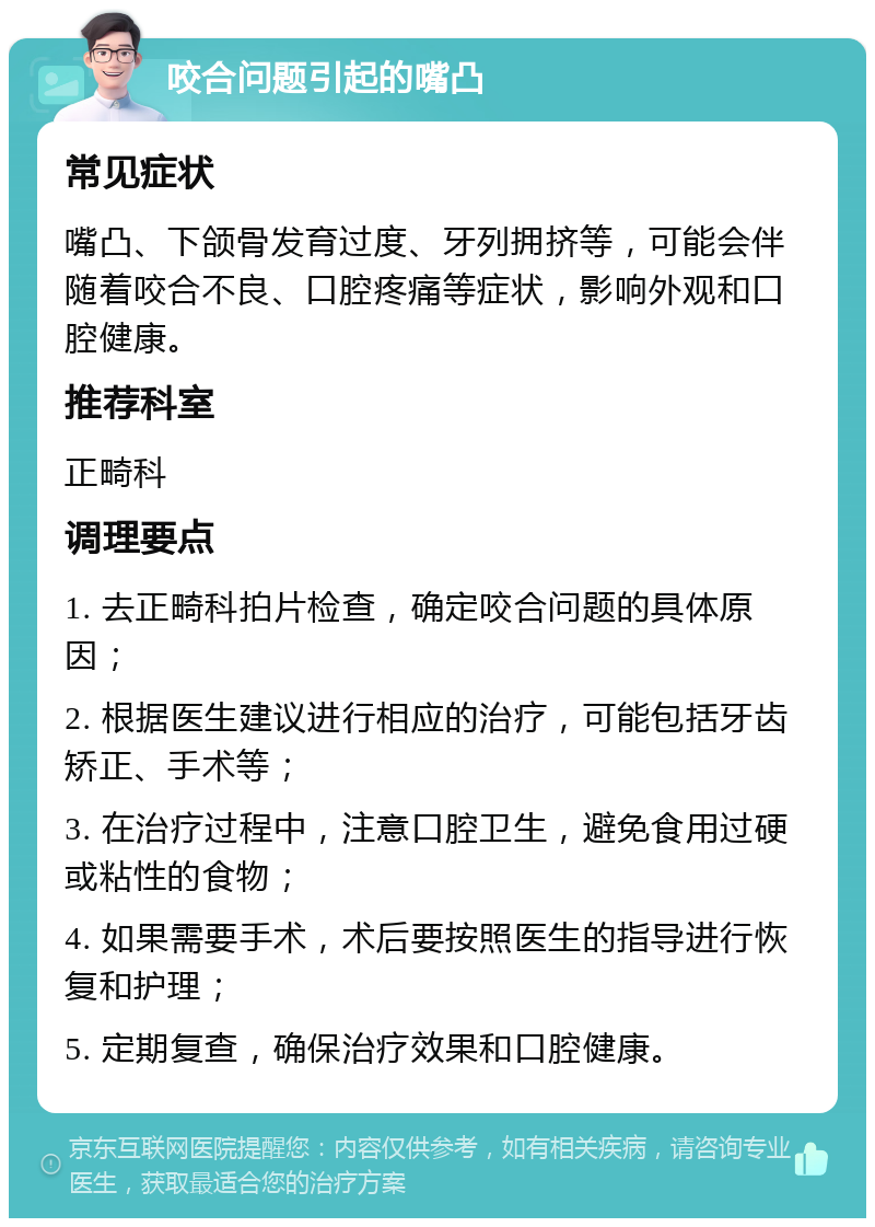 咬合问题引起的嘴凸 常见症状 嘴凸、下颌骨发育过度、牙列拥挤等，可能会伴随着咬合不良、口腔疼痛等症状，影响外观和口腔健康。 推荐科室 正畸科 调理要点 1. 去正畸科拍片检查，确定咬合问题的具体原因； 2. 根据医生建议进行相应的治疗，可能包括牙齿矫正、手术等； 3. 在治疗过程中，注意口腔卫生，避免食用过硬或粘性的食物； 4. 如果需要手术，术后要按照医生的指导进行恢复和护理； 5. 定期复查，确保治疗效果和口腔健康。