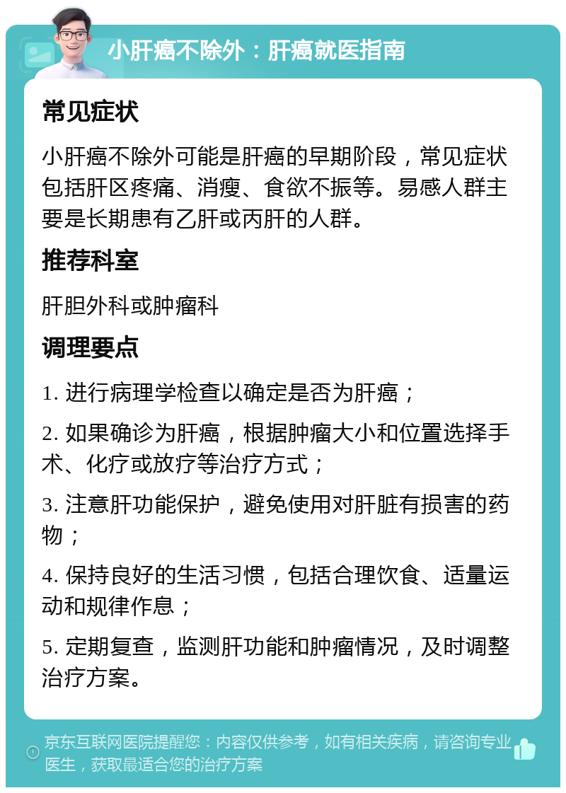 小肝癌不除外：肝癌就医指南 常见症状 小肝癌不除外可能是肝癌的早期阶段，常见症状包括肝区疼痛、消瘦、食欲不振等。易感人群主要是长期患有乙肝或丙肝的人群。 推荐科室 肝胆外科或肿瘤科 调理要点 1. 进行病理学检查以确定是否为肝癌； 2. 如果确诊为肝癌，根据肿瘤大小和位置选择手术、化疗或放疗等治疗方式； 3. 注意肝功能保护，避免使用对肝脏有损害的药物； 4. 保持良好的生活习惯，包括合理饮食、适量运动和规律作息； 5. 定期复查，监测肝功能和肿瘤情况，及时调整治疗方案。