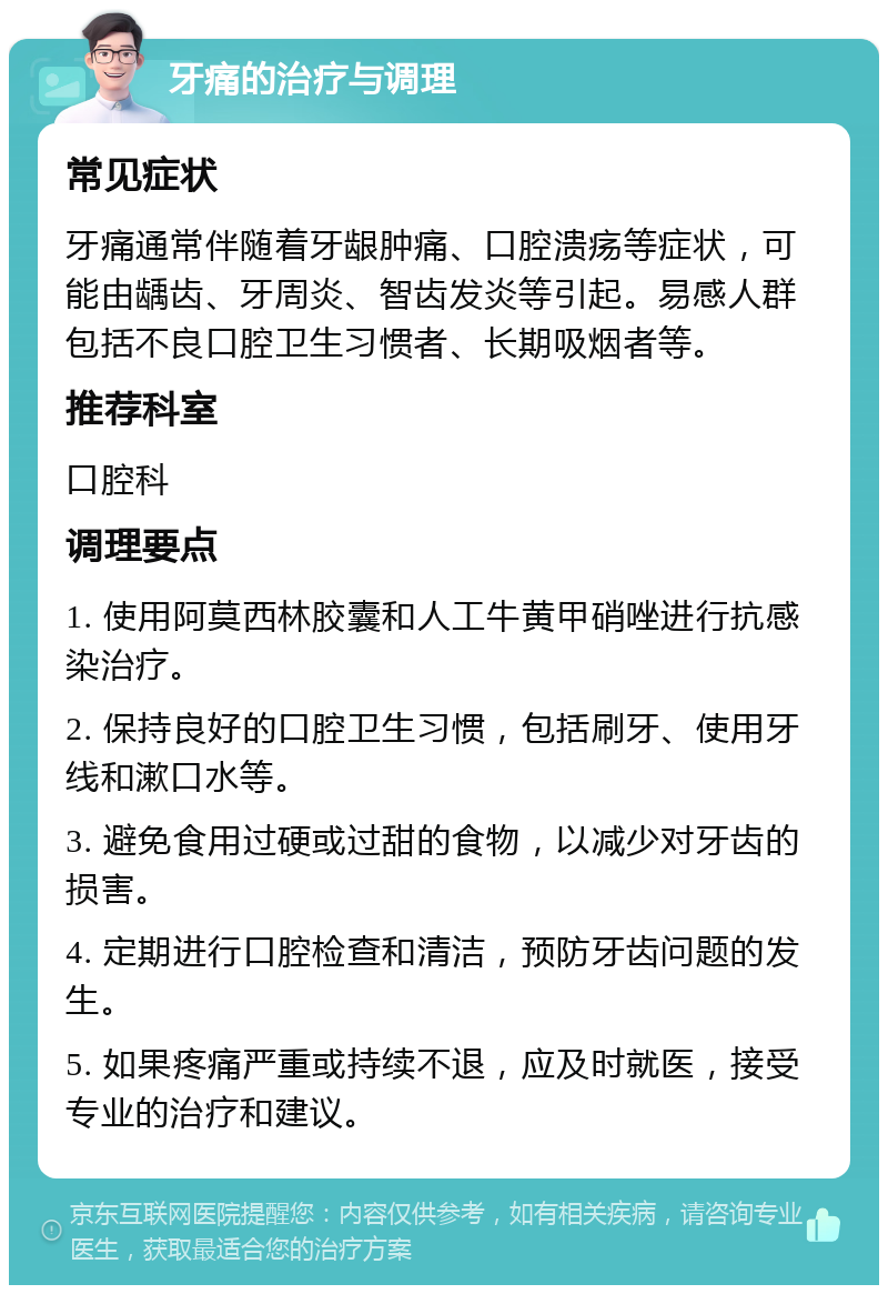 牙痛的治疗与调理 常见症状 牙痛通常伴随着牙龈肿痛、口腔溃疡等症状，可能由龋齿、牙周炎、智齿发炎等引起。易感人群包括不良口腔卫生习惯者、长期吸烟者等。 推荐科室 口腔科 调理要点 1. 使用阿莫西林胶囊和人工牛黄甲硝唑进行抗感染治疗。 2. 保持良好的口腔卫生习惯，包括刷牙、使用牙线和漱口水等。 3. 避免食用过硬或过甜的食物，以减少对牙齿的损害。 4. 定期进行口腔检查和清洁，预防牙齿问题的发生。 5. 如果疼痛严重或持续不退，应及时就医，接受专业的治疗和建议。