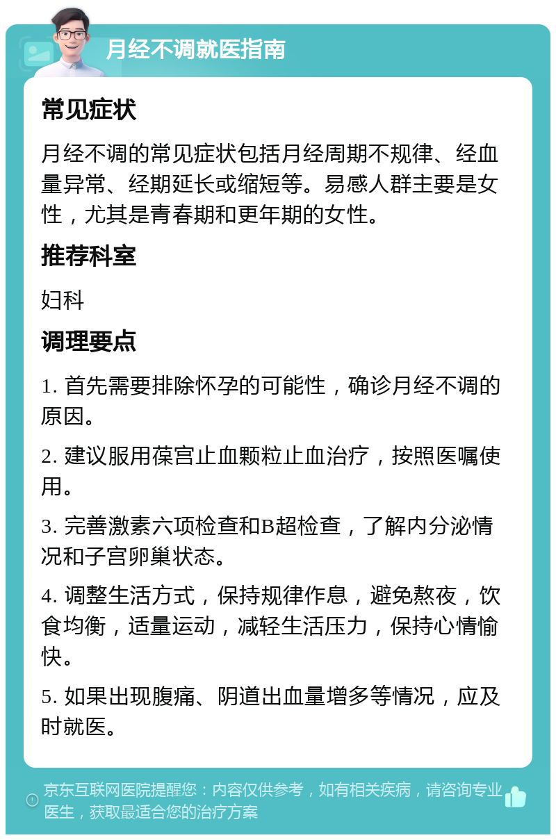 月经不调就医指南 常见症状 月经不调的常见症状包括月经周期不规律、经血量异常、经期延长或缩短等。易感人群主要是女性，尤其是青春期和更年期的女性。 推荐科室 妇科 调理要点 1. 首先需要排除怀孕的可能性，确诊月经不调的原因。 2. 建议服用葆宫止血颗粒止血治疗，按照医嘱使用。 3. 完善激素六项检查和B超检查，了解内分泌情况和子宫卵巢状态。 4. 调整生活方式，保持规律作息，避免熬夜，饮食均衡，适量运动，减轻生活压力，保持心情愉快。 5. 如果出现腹痛、阴道出血量增多等情况，应及时就医。