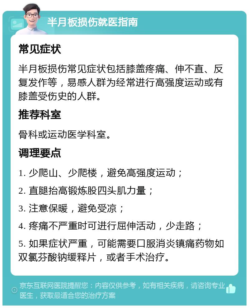 半月板损伤就医指南 常见症状 半月板损伤常见症状包括膝盖疼痛、伸不直、反复发作等，易感人群为经常进行高强度运动或有膝盖受伤史的人群。 推荐科室 骨科或运动医学科室。 调理要点 1. 少爬山、少爬楼，避免高强度运动； 2. 直腿抬高锻炼股四头肌力量； 3. 注意保暖，避免受凉； 4. 疼痛不严重时可进行屈伸活动，少走路； 5. 如果症状严重，可能需要口服消炎镇痛药物如双氯芬酸钠缓释片，或者手术治疗。