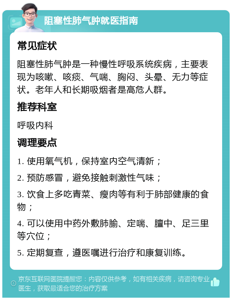 阻塞性肺气肿就医指南 常见症状 阻塞性肺气肿是一种慢性呼吸系统疾病，主要表现为咳嗽、咳痰、气喘、胸闷、头晕、无力等症状。老年人和长期吸烟者是高危人群。 推荐科室 呼吸内科 调理要点 1. 使用氧气机，保持室内空气清新； 2. 预防感冒，避免接触刺激性气味； 3. 饮食上多吃青菜、瘦肉等有利于肺部健康的食物； 4. 可以使用中药外敷肺腧、定喘、膻中、足三里等穴位； 5. 定期复查，遵医嘱进行治疗和康复训练。