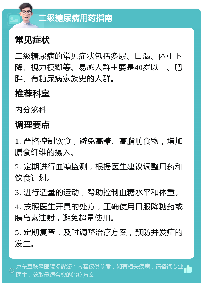 二级糖尿病用药指南 常见症状 二级糖尿病的常见症状包括多尿、口渴、体重下降、视力模糊等。易感人群主要是40岁以上、肥胖、有糖尿病家族史的人群。 推荐科室 内分泌科 调理要点 1. 严格控制饮食，避免高糖、高脂肪食物，增加膳食纤维的摄入。 2. 定期进行血糖监测，根据医生建议调整用药和饮食计划。 3. 进行适量的运动，帮助控制血糖水平和体重。 4. 按照医生开具的处方，正确使用口服降糖药或胰岛素注射，避免超量使用。 5. 定期复查，及时调整治疗方案，预防并发症的发生。