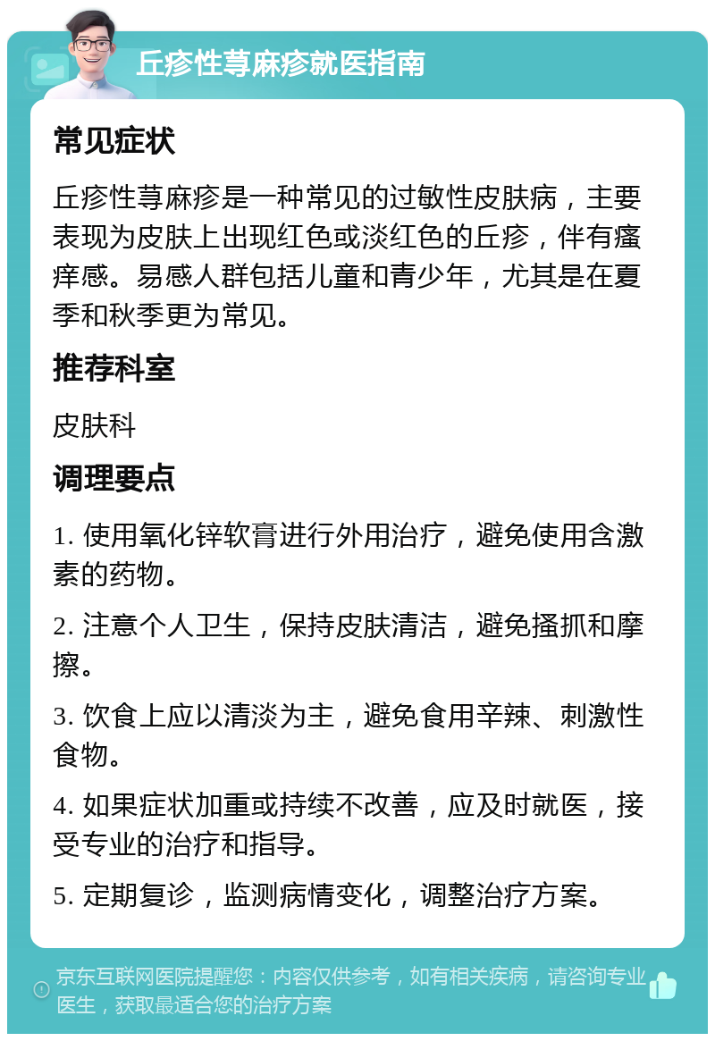 丘疹性荨麻疹就医指南 常见症状 丘疹性荨麻疹是一种常见的过敏性皮肤病，主要表现为皮肤上出现红色或淡红色的丘疹，伴有瘙痒感。易感人群包括儿童和青少年，尤其是在夏季和秋季更为常见。 推荐科室 皮肤科 调理要点 1. 使用氧化锌软膏进行外用治疗，避免使用含激素的药物。 2. 注意个人卫生，保持皮肤清洁，避免搔抓和摩擦。 3. 饮食上应以清淡为主，避免食用辛辣、刺激性食物。 4. 如果症状加重或持续不改善，应及时就医，接受专业的治疗和指导。 5. 定期复诊，监测病情变化，调整治疗方案。