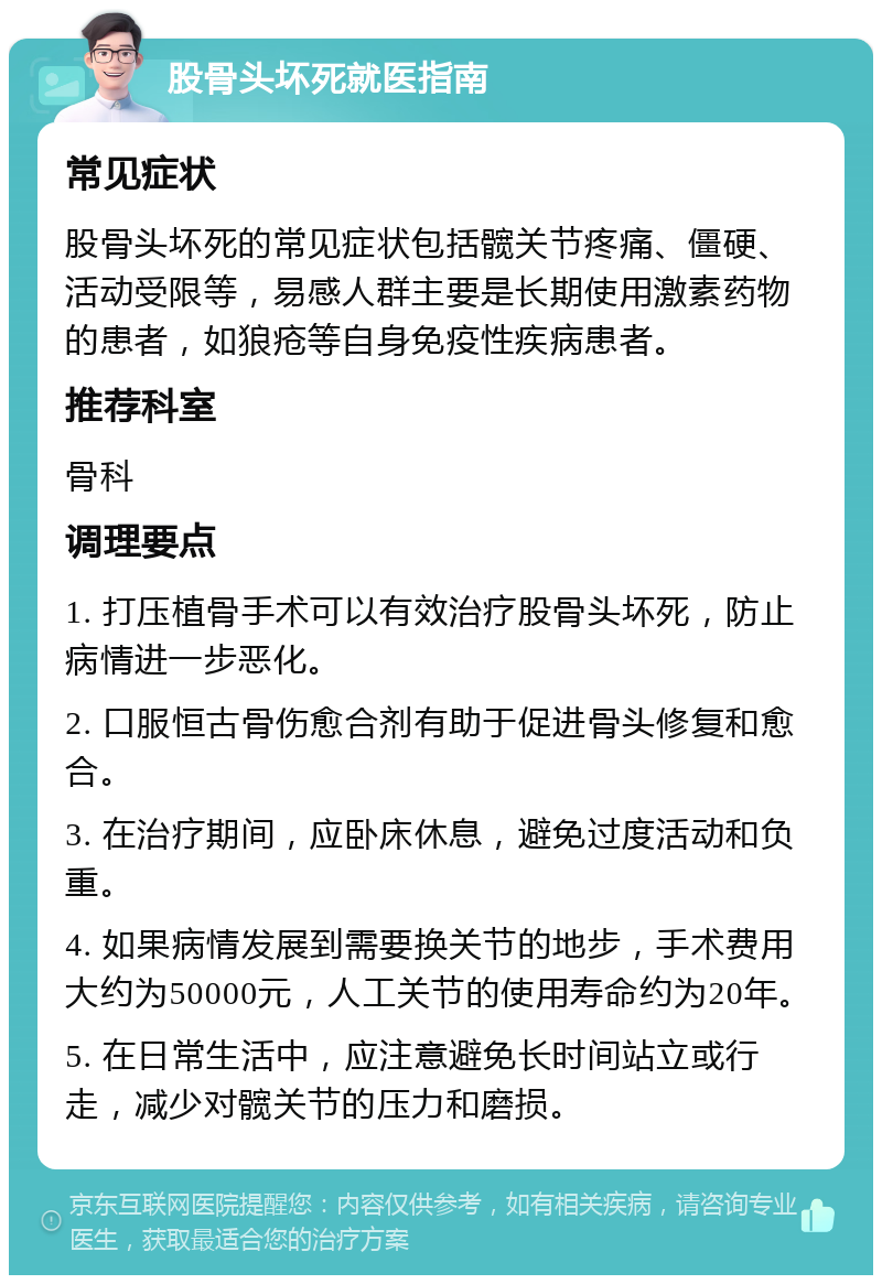 股骨头坏死就医指南 常见症状 股骨头坏死的常见症状包括髋关节疼痛、僵硬、活动受限等，易感人群主要是长期使用激素药物的患者，如狼疮等自身免疫性疾病患者。 推荐科室 骨科 调理要点 1. 打压植骨手术可以有效治疗股骨头坏死，防止病情进一步恶化。 2. 口服恒古骨伤愈合剂有助于促进骨头修复和愈合。 3. 在治疗期间，应卧床休息，避免过度活动和负重。 4. 如果病情发展到需要换关节的地步，手术费用大约为50000元，人工关节的使用寿命约为20年。 5. 在日常生活中，应注意避免长时间站立或行走，减少对髋关节的压力和磨损。