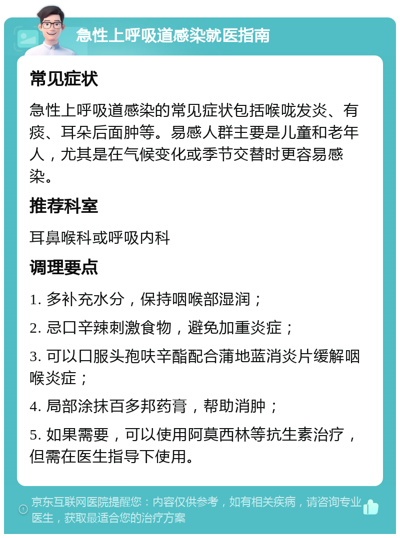 急性上呼吸道感染就医指南 常见症状 急性上呼吸道感染的常见症状包括喉咙发炎、有痰、耳朵后面肿等。易感人群主要是儿童和老年人，尤其是在气候变化或季节交替时更容易感染。 推荐科室 耳鼻喉科或呼吸内科 调理要点 1. 多补充水分，保持咽喉部湿润； 2. 忌口辛辣刺激食物，避免加重炎症； 3. 可以口服头孢呋辛酯配合蒲地蓝消炎片缓解咽喉炎症； 4. 局部涂抹百多邦药膏，帮助消肿； 5. 如果需要，可以使用阿莫西林等抗生素治疗，但需在医生指导下使用。