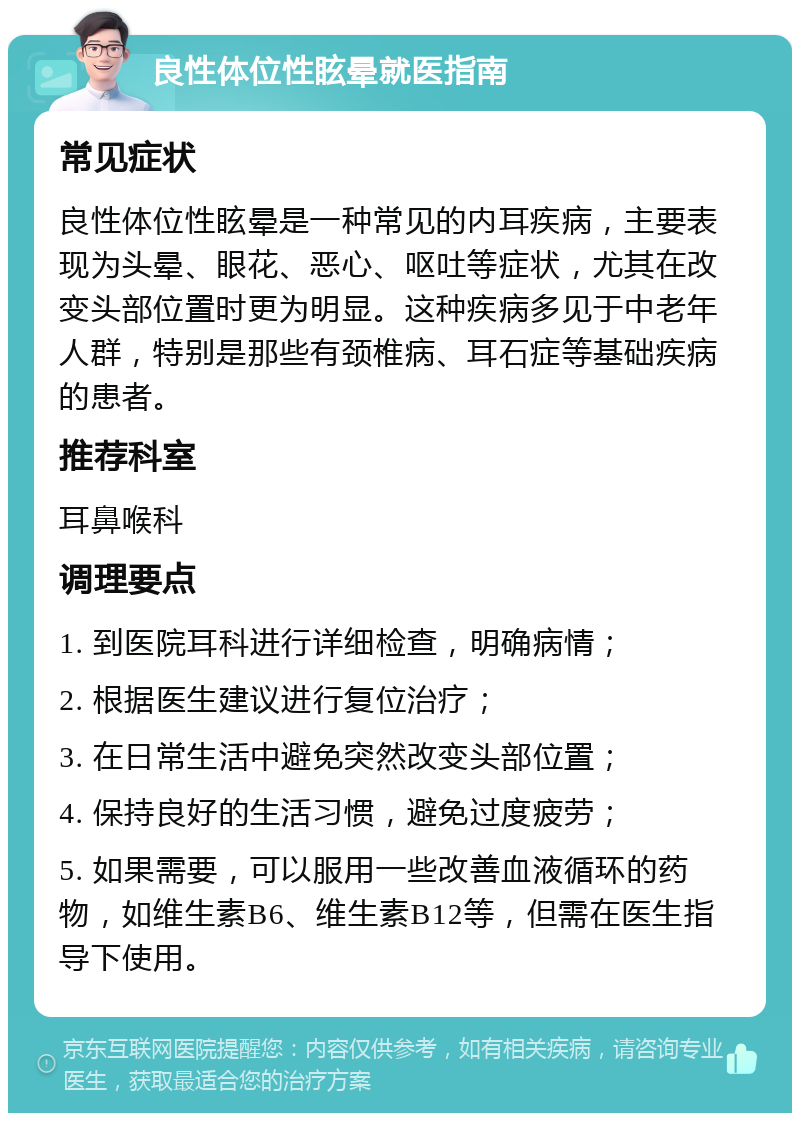 良性体位性眩晕就医指南 常见症状 良性体位性眩晕是一种常见的内耳疾病，主要表现为头晕、眼花、恶心、呕吐等症状，尤其在改变头部位置时更为明显。这种疾病多见于中老年人群，特别是那些有颈椎病、耳石症等基础疾病的患者。 推荐科室 耳鼻喉科 调理要点 1. 到医院耳科进行详细检查，明确病情； 2. 根据医生建议进行复位治疗； 3. 在日常生活中避免突然改变头部位置； 4. 保持良好的生活习惯，避免过度疲劳； 5. 如果需要，可以服用一些改善血液循环的药物，如维生素B6、维生素B12等，但需在医生指导下使用。