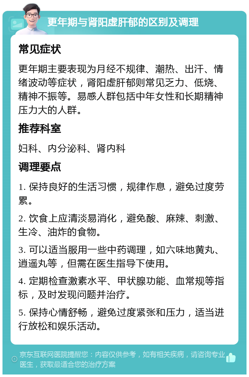 更年期与肾阳虚肝郁的区别及调理 常见症状 更年期主要表现为月经不规律、潮热、出汗、情绪波动等症状，肾阳虚肝郁则常见乏力、低烧、精神不振等。易感人群包括中年女性和长期精神压力大的人群。 推荐科室 妇科、内分泌科、肾内科 调理要点 1. 保持良好的生活习惯，规律作息，避免过度劳累。 2. 饮食上应清淡易消化，避免酸、麻辣、刺激、生冷、油炸的食物。 3. 可以适当服用一些中药调理，如六味地黄丸、逍遥丸等，但需在医生指导下使用。 4. 定期检查激素水平、甲状腺功能、血常规等指标，及时发现问题并治疗。 5. 保持心情舒畅，避免过度紧张和压力，适当进行放松和娱乐活动。