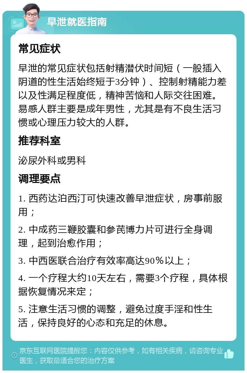 早泄就医指南 常见症状 早泄的常见症状包括射精潜伏时间短（一般插入阴道的性生活始终短于3分钟）、控制射精能力差以及性满足程度低，精神苦恼和人际交往困难。易感人群主要是成年男性，尤其是有不良生活习惯或心理压力较大的人群。 推荐科室 泌尿外科或男科 调理要点 1. 西药达泊西汀可快速改善早泄症状，房事前服用； 2. 中成药三鞭胶囊和参芪博力片可进行全身调理，起到治愈作用； 3. 中西医联合治疗有效率高达90％以上； 4. 一个疗程大约10天左右，需要3个疗程，具体根据恢复情况来定； 5. 注意生活习惯的调整，避免过度手淫和性生活，保持良好的心态和充足的休息。