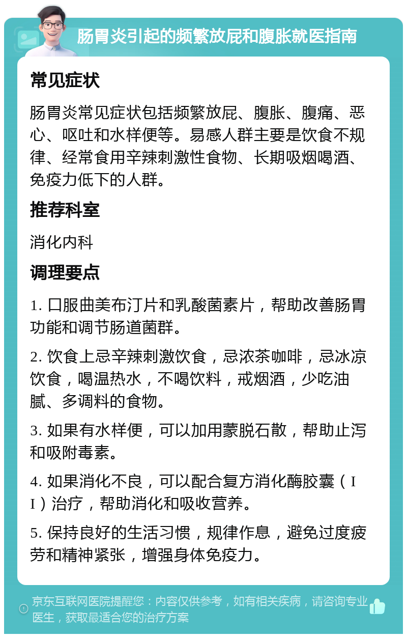 肠胃炎引起的频繁放屁和腹胀就医指南 常见症状 肠胃炎常见症状包括频繁放屁、腹胀、腹痛、恶心、呕吐和水样便等。易感人群主要是饮食不规律、经常食用辛辣刺激性食物、长期吸烟喝酒、免疫力低下的人群。 推荐科室 消化内科 调理要点 1. 口服曲美布汀片和乳酸菌素片，帮助改善肠胃功能和调节肠道菌群。 2. 饮食上忌辛辣刺激饮食，忌浓茶咖啡，忌冰凉饮食，喝温热水，不喝饮料，戒烟酒，少吃油腻、多调料的食物。 3. 如果有水样便，可以加用蒙脱石散，帮助止泻和吸附毒素。 4. 如果消化不良，可以配合复方消化酶胶囊（II）治疗，帮助消化和吸收营养。 5. 保持良好的生活习惯，规律作息，避免过度疲劳和精神紧张，增强身体免疫力。