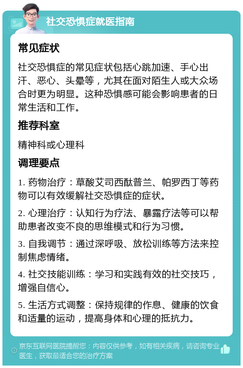 社交恐惧症就医指南 常见症状 社交恐惧症的常见症状包括心跳加速、手心出汗、恶心、头晕等，尤其在面对陌生人或大众场合时更为明显。这种恐惧感可能会影响患者的日常生活和工作。 推荐科室 精神科或心理科 调理要点 1. 药物治疗：草酸艾司西酞普兰、帕罗西丁等药物可以有效缓解社交恐惧症的症状。 2. 心理治疗：认知行为疗法、暴露疗法等可以帮助患者改变不良的思维模式和行为习惯。 3. 自我调节：通过深呼吸、放松训练等方法来控制焦虑情绪。 4. 社交技能训练：学习和实践有效的社交技巧，增强自信心。 5. 生活方式调整：保持规律的作息、健康的饮食和适量的运动，提高身体和心理的抵抗力。