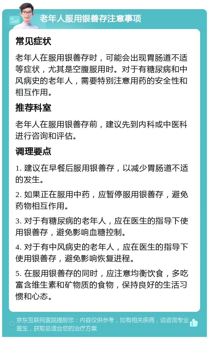 老年人服用银善存注意事项 常见症状 老年人在服用银善存时，可能会出现胃肠道不适等症状，尤其是空腹服用时。对于有糖尿病和中风病史的老年人，需要特别注意用药的安全性和相互作用。 推荐科室 老年人在服用银善存前，建议先到内科或中医科进行咨询和评估。 调理要点 1. 建议在早餐后服用银善存，以减少胃肠道不适的发生。 2. 如果正在服用中药，应暂停服用银善存，避免药物相互作用。 3. 对于有糖尿病的老年人，应在医生的指导下使用银善存，避免影响血糖控制。 4. 对于有中风病史的老年人，应在医生的指导下使用银善存，避免影响恢复进程。 5. 在服用银善存的同时，应注意均衡饮食，多吃富含维生素和矿物质的食物，保持良好的生活习惯和心态。