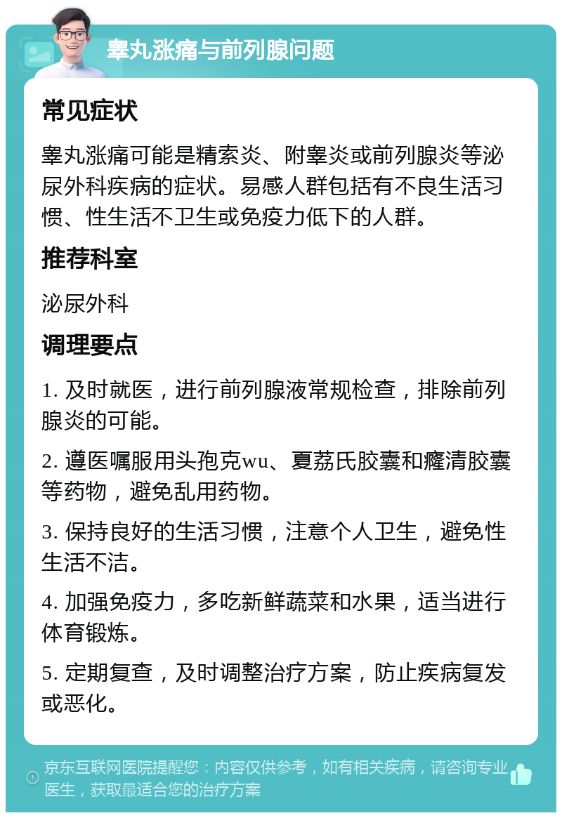 睾丸涨痛与前列腺问题 常见症状 睾丸涨痛可能是精索炎、附睾炎或前列腺炎等泌尿外科疾病的症状。易感人群包括有不良生活习惯、性生活不卫生或免疫力低下的人群。 推荐科室 泌尿外科 调理要点 1. 及时就医，进行前列腺液常规检查，排除前列腺炎的可能。 2. 遵医嘱服用头孢克wu、夏荔氏胶囊和癃清胶囊等药物，避免乱用药物。 3. 保持良好的生活习惯，注意个人卫生，避免性生活不洁。 4. 加强免疫力，多吃新鲜蔬菜和水果，适当进行体育锻炼。 5. 定期复查，及时调整治疗方案，防止疾病复发或恶化。