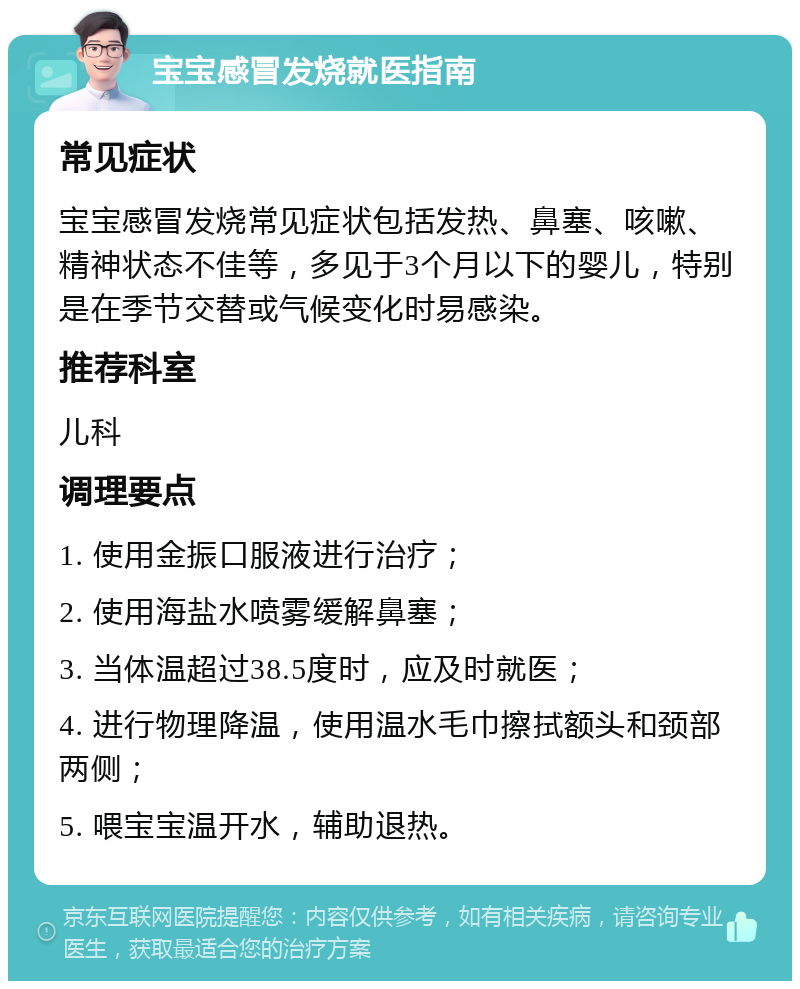 宝宝感冒发烧就医指南 常见症状 宝宝感冒发烧常见症状包括发热、鼻塞、咳嗽、精神状态不佳等，多见于3个月以下的婴儿，特别是在季节交替或气候变化时易感染。 推荐科室 儿科 调理要点 1. 使用金振口服液进行治疗； 2. 使用海盐水喷雾缓解鼻塞； 3. 当体温超过38.5度时，应及时就医； 4. 进行物理降温，使用温水毛巾擦拭额头和颈部两侧； 5. 喂宝宝温开水，辅助退热。