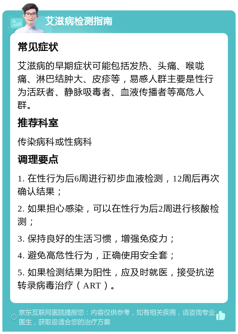 艾滋病检测指南 常见症状 艾滋病的早期症状可能包括发热、头痛、喉咙痛、淋巴结肿大、皮疹等，易感人群主要是性行为活跃者、静脉吸毒者、血液传播者等高危人群。 推荐科室 传染病科或性病科 调理要点 1. 在性行为后6周进行初步血液检测，12周后再次确认结果； 2. 如果担心感染，可以在性行为后2周进行核酸检测； 3. 保持良好的生活习惯，增强免疫力； 4. 避免高危性行为，正确使用安全套； 5. 如果检测结果为阳性，应及时就医，接受抗逆转录病毒治疗（ART）。