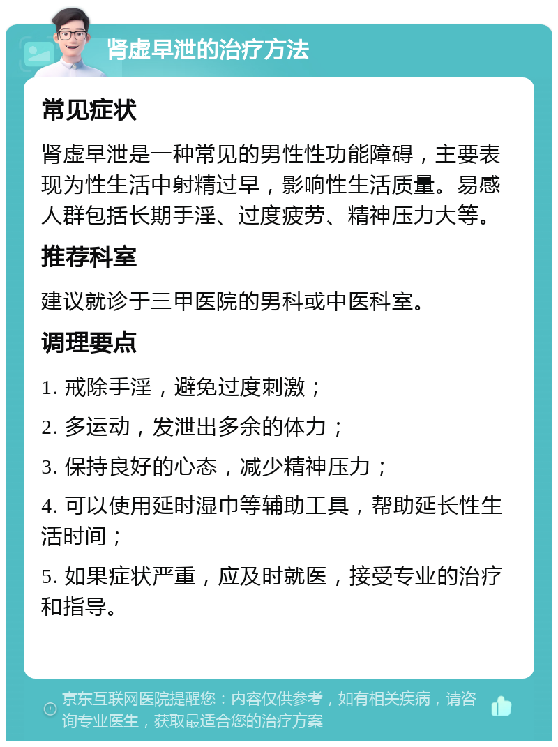 肾虚早泄的治疗方法 常见症状 肾虚早泄是一种常见的男性性功能障碍，主要表现为性生活中射精过早，影响性生活质量。易感人群包括长期手淫、过度疲劳、精神压力大等。 推荐科室 建议就诊于三甲医院的男科或中医科室。 调理要点 1. 戒除手淫，避免过度刺激； 2. 多运动，发泄出多余的体力； 3. 保持良好的心态，减少精神压力； 4. 可以使用延时湿巾等辅助工具，帮助延长性生活时间； 5. 如果症状严重，应及时就医，接受专业的治疗和指导。