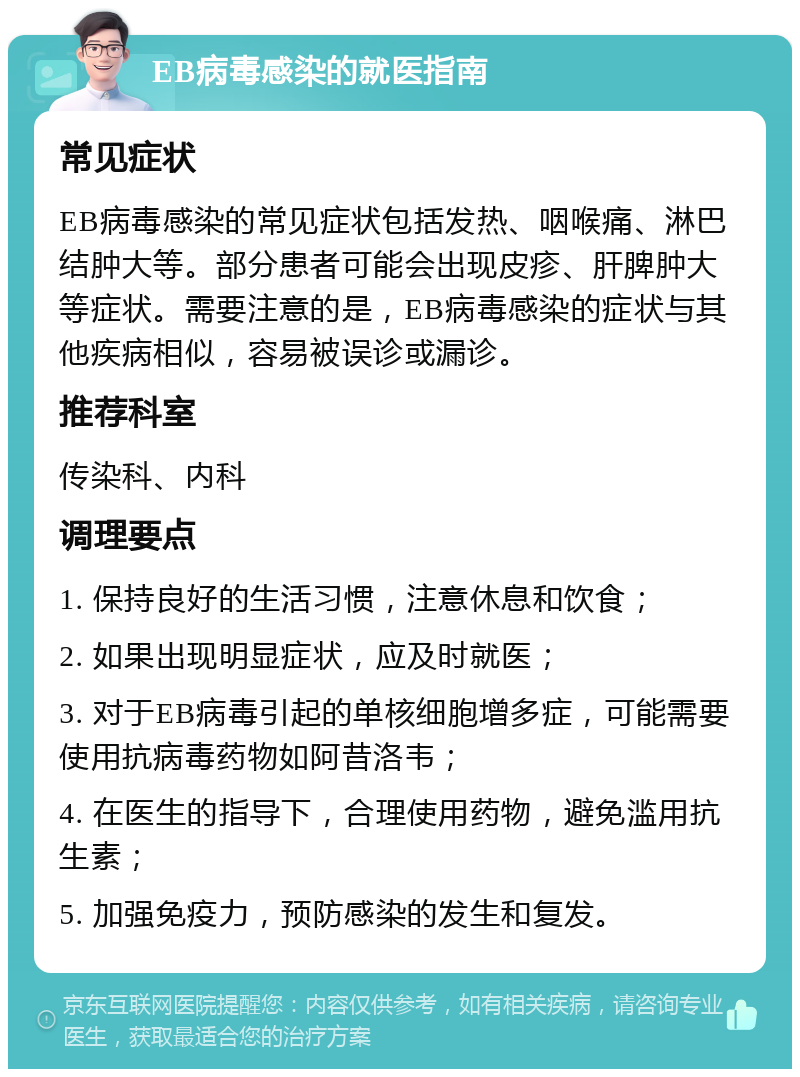 EB病毒感染的就医指南 常见症状 EB病毒感染的常见症状包括发热、咽喉痛、淋巴结肿大等。部分患者可能会出现皮疹、肝脾肿大等症状。需要注意的是，EB病毒感染的症状与其他疾病相似，容易被误诊或漏诊。 推荐科室 传染科、内科 调理要点 1. 保持良好的生活习惯，注意休息和饮食； 2. 如果出现明显症状，应及时就医； 3. 对于EB病毒引起的单核细胞增多症，可能需要使用抗病毒药物如阿昔洛韦； 4. 在医生的指导下，合理使用药物，避免滥用抗生素； 5. 加强免疫力，预防感染的发生和复发。