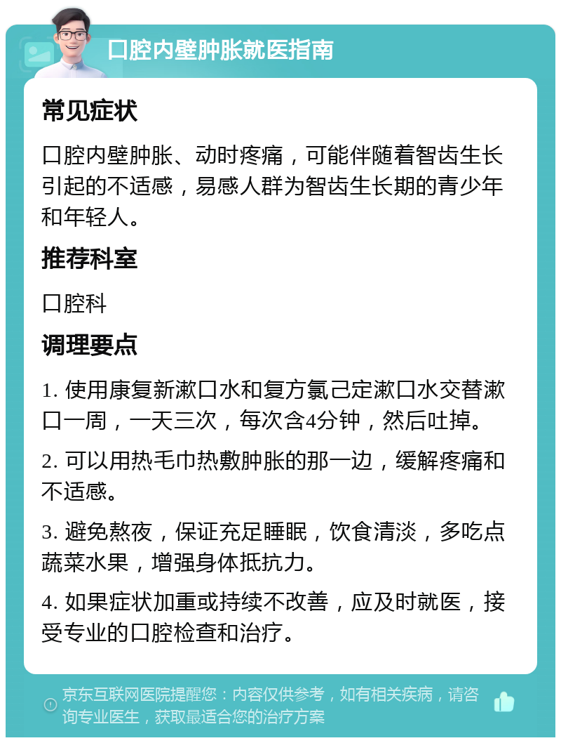 口腔内壁肿胀就医指南 常见症状 口腔内壁肿胀、动时疼痛，可能伴随着智齿生长引起的不适感，易感人群为智齿生长期的青少年和年轻人。 推荐科室 口腔科 调理要点 1. 使用康复新漱口水和复方氯己定漱口水交替漱口一周，一天三次，每次含4分钟，然后吐掉。 2. 可以用热毛巾热敷肿胀的那一边，缓解疼痛和不适感。 3. 避免熬夜，保证充足睡眠，饮食清淡，多吃点蔬菜水果，增强身体抵抗力。 4. 如果症状加重或持续不改善，应及时就医，接受专业的口腔检查和治疗。