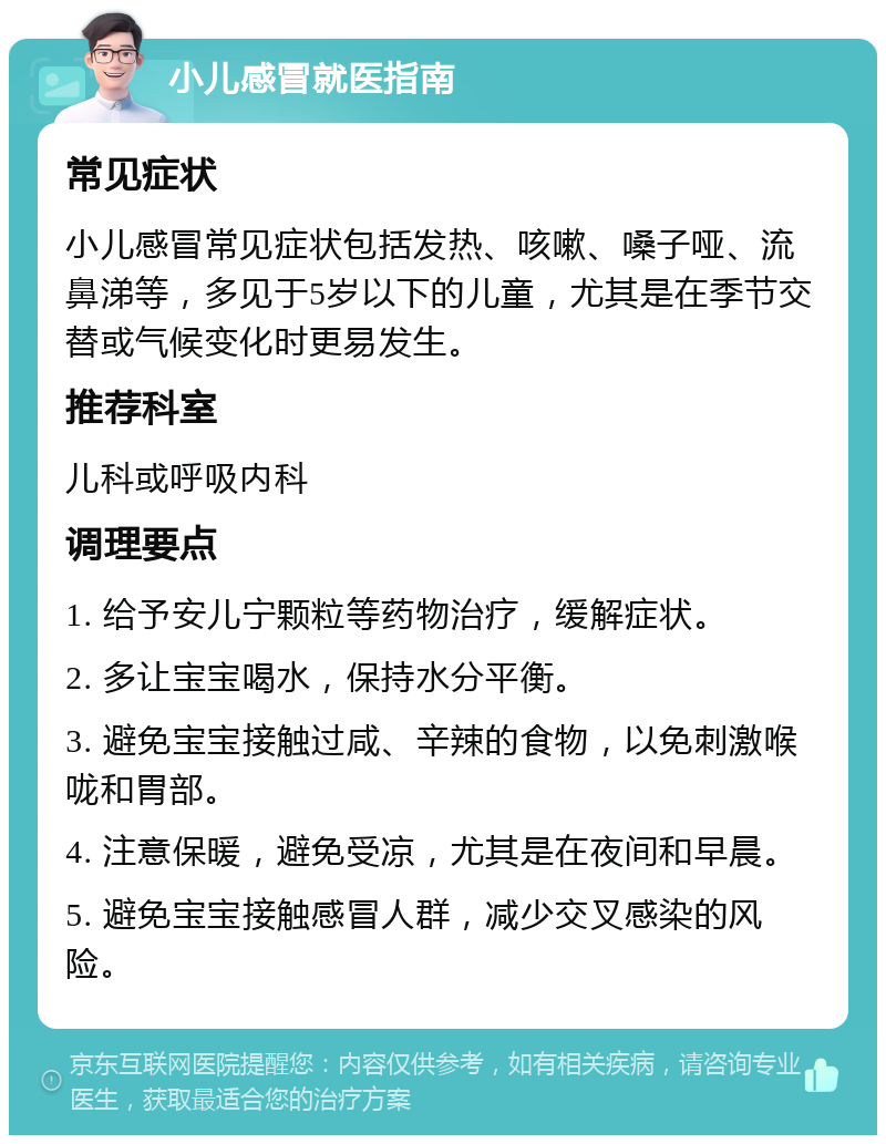 小儿感冒就医指南 常见症状 小儿感冒常见症状包括发热、咳嗽、嗓子哑、流鼻涕等，多见于5岁以下的儿童，尤其是在季节交替或气候变化时更易发生。 推荐科室 儿科或呼吸内科 调理要点 1. 给予安儿宁颗粒等药物治疗，缓解症状。 2. 多让宝宝喝水，保持水分平衡。 3. 避免宝宝接触过咸、辛辣的食物，以免刺激喉咙和胃部。 4. 注意保暖，避免受凉，尤其是在夜间和早晨。 5. 避免宝宝接触感冒人群，减少交叉感染的风险。