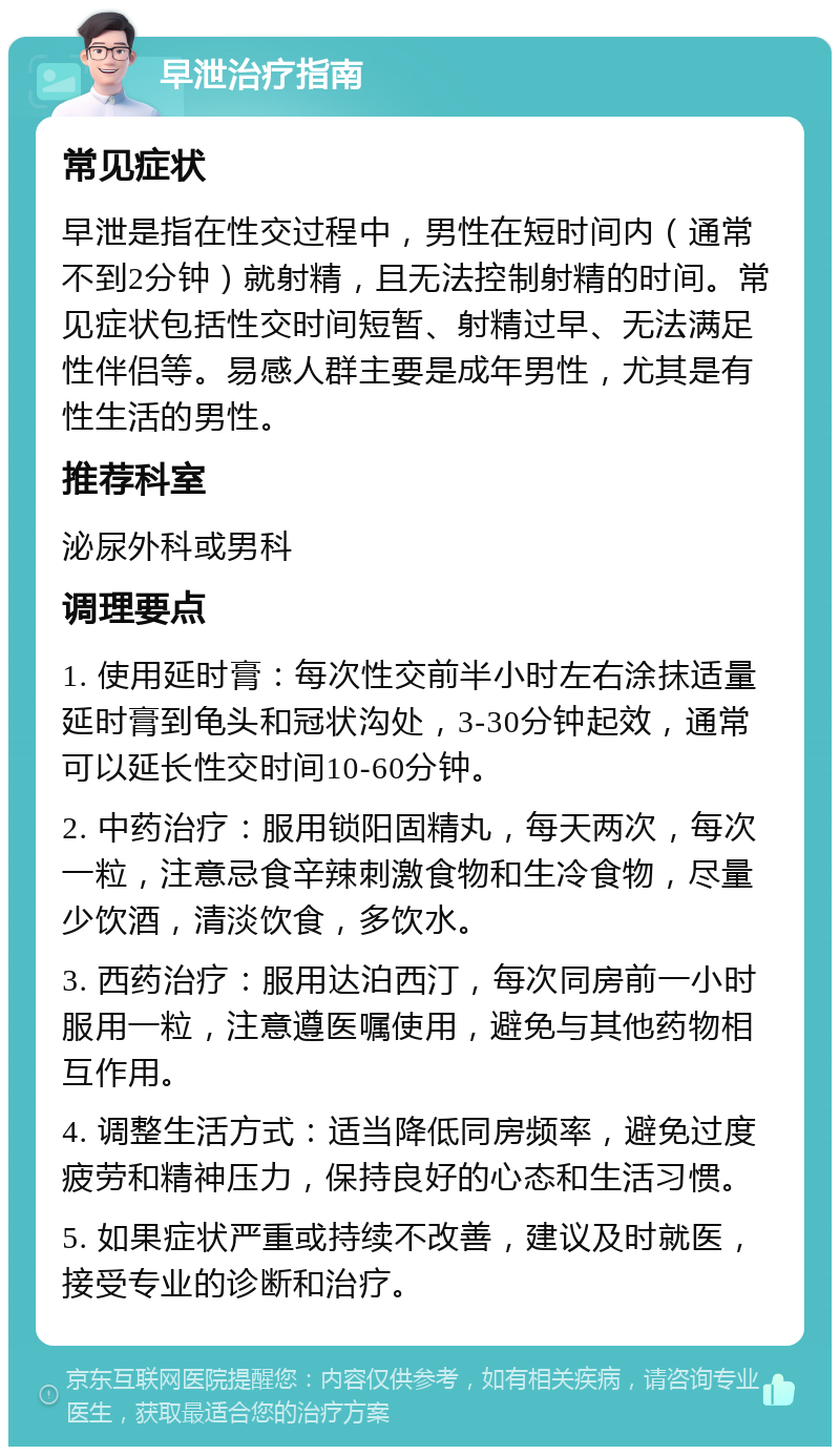 早泄治疗指南 常见症状 早泄是指在性交过程中，男性在短时间内（通常不到2分钟）就射精，且无法控制射精的时间。常见症状包括性交时间短暂、射精过早、无法满足性伴侣等。易感人群主要是成年男性，尤其是有性生活的男性。 推荐科室 泌尿外科或男科 调理要点 1. 使用延时膏：每次性交前半小时左右涂抹适量延时膏到龟头和冠状沟处，3-30分钟起效，通常可以延长性交时间10-60分钟。 2. 中药治疗：服用锁阳固精丸，每天两次，每次一粒，注意忌食辛辣刺激食物和生冷食物，尽量少饮酒，清淡饮食，多饮水。 3. 西药治疗：服用达泊西汀，每次同房前一小时服用一粒，注意遵医嘱使用，避免与其他药物相互作用。 4. 调整生活方式：适当降低同房频率，避免过度疲劳和精神压力，保持良好的心态和生活习惯。 5. 如果症状严重或持续不改善，建议及时就医，接受专业的诊断和治疗。