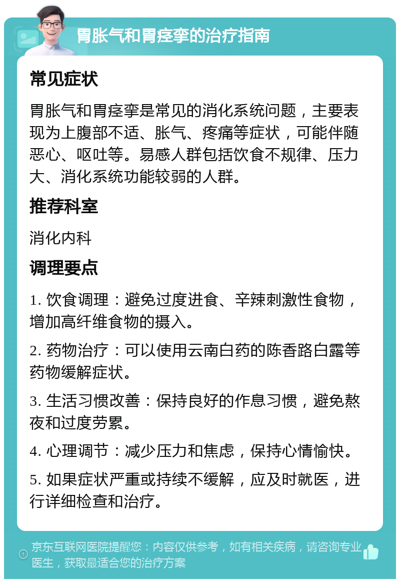 胃胀气和胃痉挛的治疗指南 常见症状 胃胀气和胃痉挛是常见的消化系统问题，主要表现为上腹部不适、胀气、疼痛等症状，可能伴随恶心、呕吐等。易感人群包括饮食不规律、压力大、消化系统功能较弱的人群。 推荐科室 消化内科 调理要点 1. 饮食调理：避免过度进食、辛辣刺激性食物，增加高纤维食物的摄入。 2. 药物治疗：可以使用云南白药的陈香路白露等药物缓解症状。 3. 生活习惯改善：保持良好的作息习惯，避免熬夜和过度劳累。 4. 心理调节：减少压力和焦虑，保持心情愉快。 5. 如果症状严重或持续不缓解，应及时就医，进行详细检查和治疗。