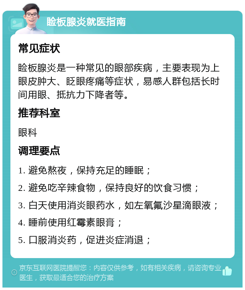 睑板腺炎就医指南 常见症状 睑板腺炎是一种常见的眼部疾病，主要表现为上眼皮肿大、眨眼疼痛等症状，易感人群包括长时间用眼、抵抗力下降者等。 推荐科室 眼科 调理要点 1. 避免熬夜，保持充足的睡眠； 2. 避免吃辛辣食物，保持良好的饮食习惯； 3. 白天使用消炎眼药水，如左氧氟沙星滴眼液； 4. 睡前使用红霉素眼膏； 5. 口服消炎药，促进炎症消退；